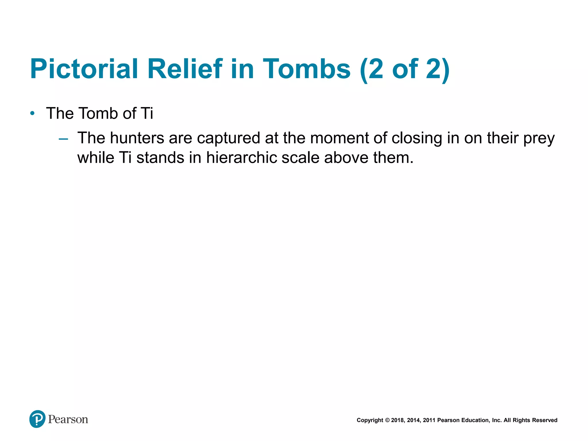Copyright © 2018, 2014, 2011 Pearson Education, Inc. All Rights Reserved
Pictorial Relief in Tombs (2 of 2)
• The Tomb of Ti
– The hunters are captured at the moment of closing in on their prey
while Ti stands in hierarchic scale above them.
 