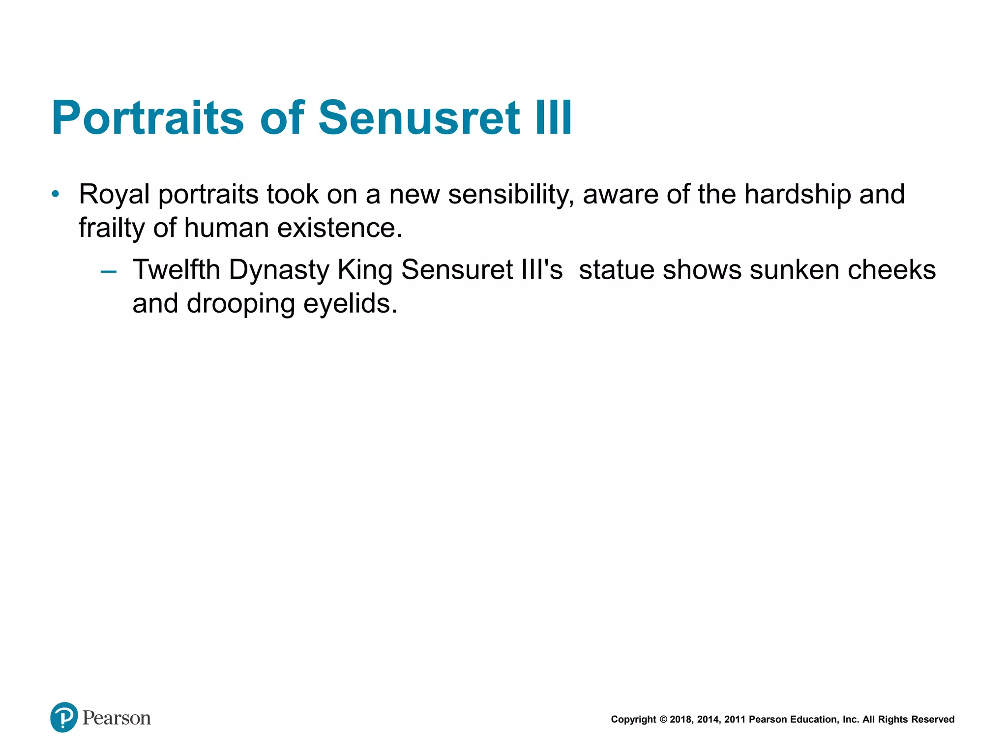 Copyright © 2018, 2014, 2011 Pearson Education, Inc. All Rights Reserved
Portraits of Senusret III
• Royal portraits took on a new sensibility, aware of the hardship and
frailty of human existence.
– Twelfth Dynasty King Sensuret III's statue shows sunken cheeks
and drooping eyelids.
 