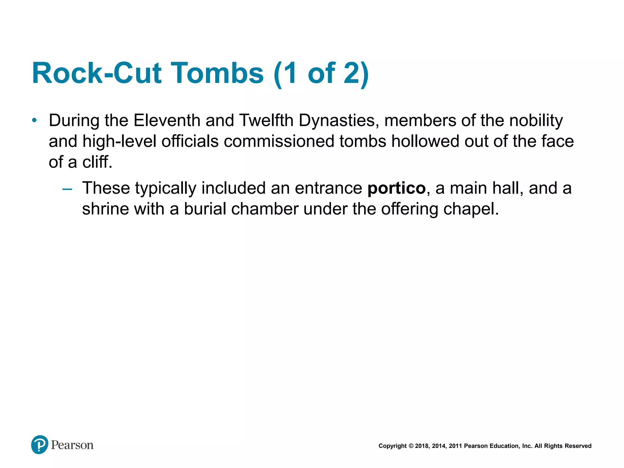 Copyright © 2018, 2014, 2011 Pearson Education, Inc. All Rights Reserved
Rock-Cut Tombs (1 of 2)
• During the Eleventh and Twelfth Dynasties, members of the nobility
and high-level officials commissioned tombs hollowed out of the face
of a cliff.
– These typically included an entrance portico, a main hall, and a
shrine with a burial chamber under the offering chapel.
 