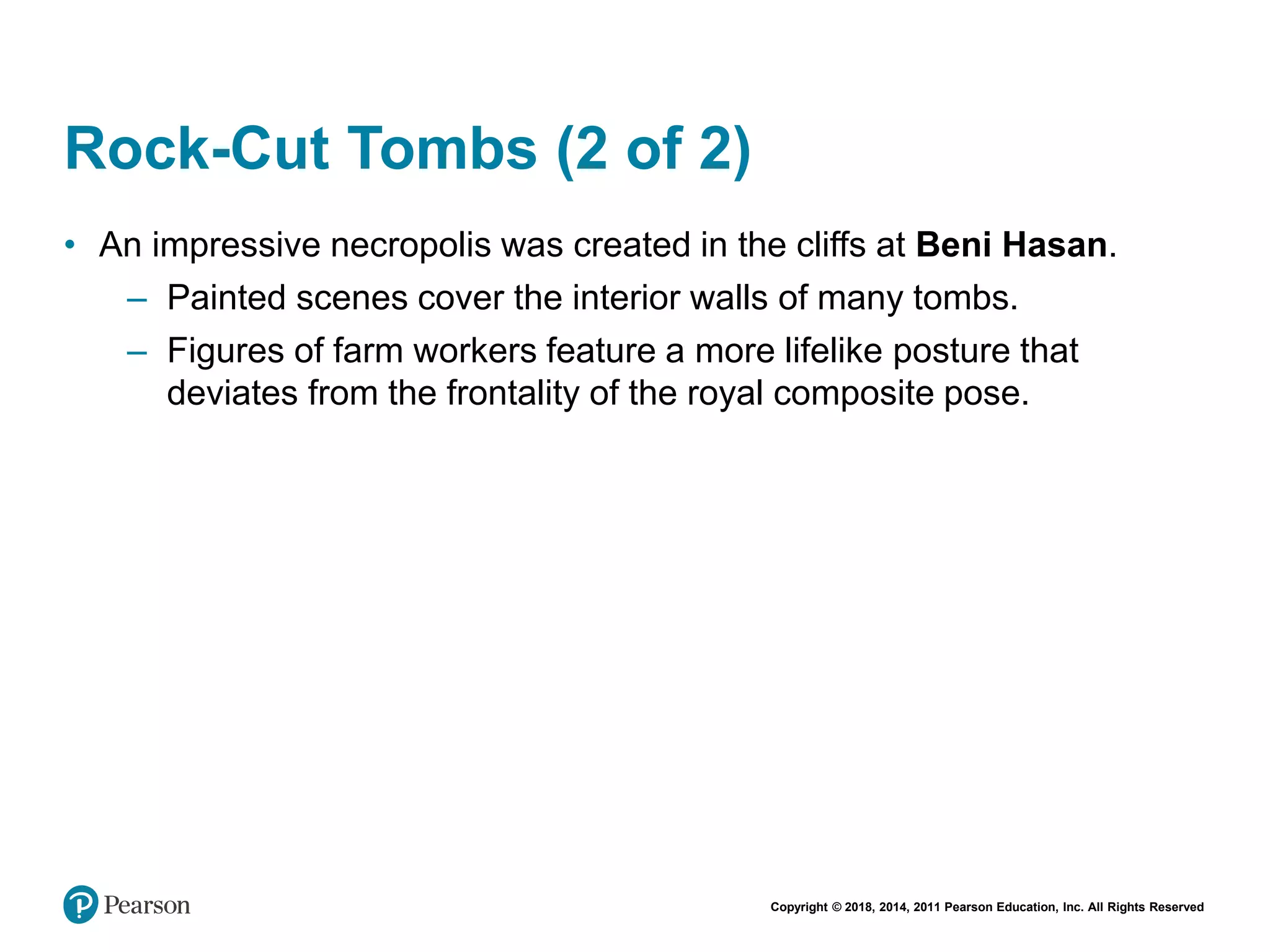 Copyright © 2018, 2014, 2011 Pearson Education, Inc. All Rights Reserved
Rock-Cut Tombs (2 of 2)
• An impressive necropolis was created in the cliffs at Beni Hasan.
– Painted scenes cover the interior walls of many tombs.
– Figures of farm workers feature a more lifelike posture that
deviates from the frontality of the royal composite pose.
 