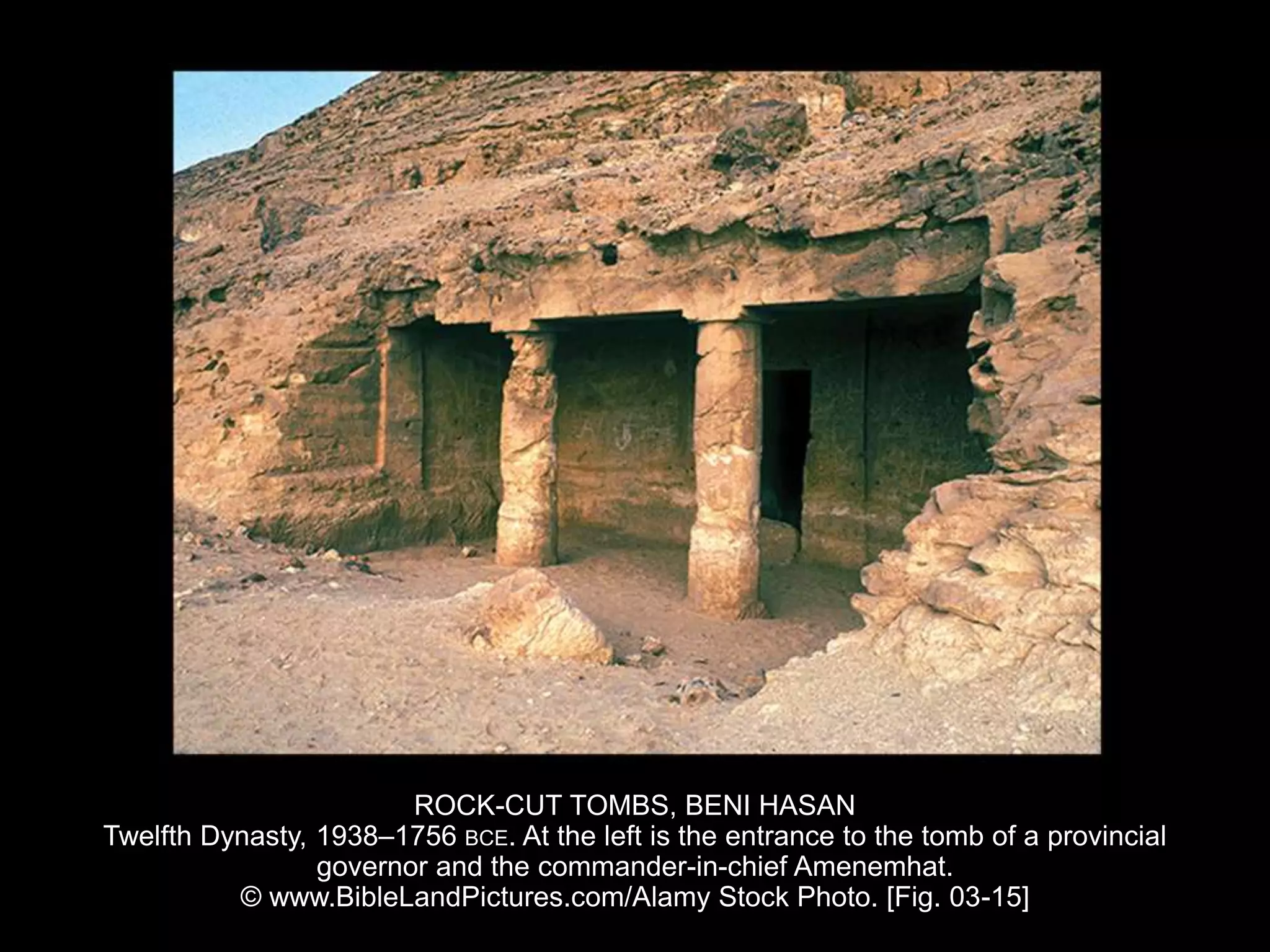 ROCK-CUT TOMBS, BENI HASAN
Twelfth Dynasty, 1938–1756 BCE. At the left is the entrance to the tomb of a provincial
governor and the commander-in-chief Amenemhat.
© www.BibleLandPictures.com/Alamy Stock Photo. [Fig. 03-15]
 