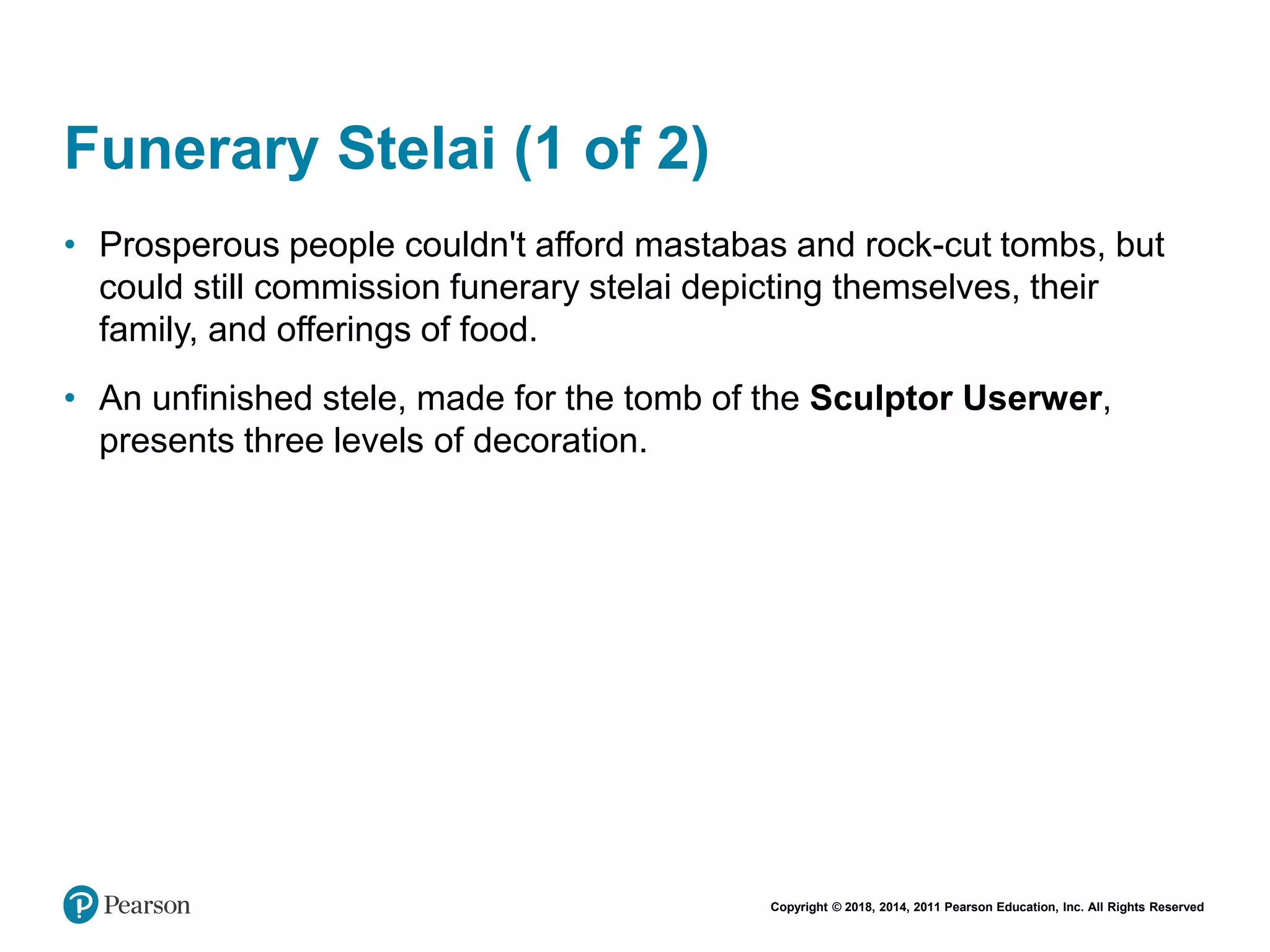 Copyright © 2018, 2014, 2011 Pearson Education, Inc. All Rights Reserved
Funerary Stelai (1 of 2)
• Prosperous people couldn't afford mastabas and rock-cut tombs, but
could still commission funerary stelai depicting themselves, their
family, and offerings of food.
• An unfinished stele, made for the tomb of the Sculptor Userwer,
presents three levels of decoration.
 