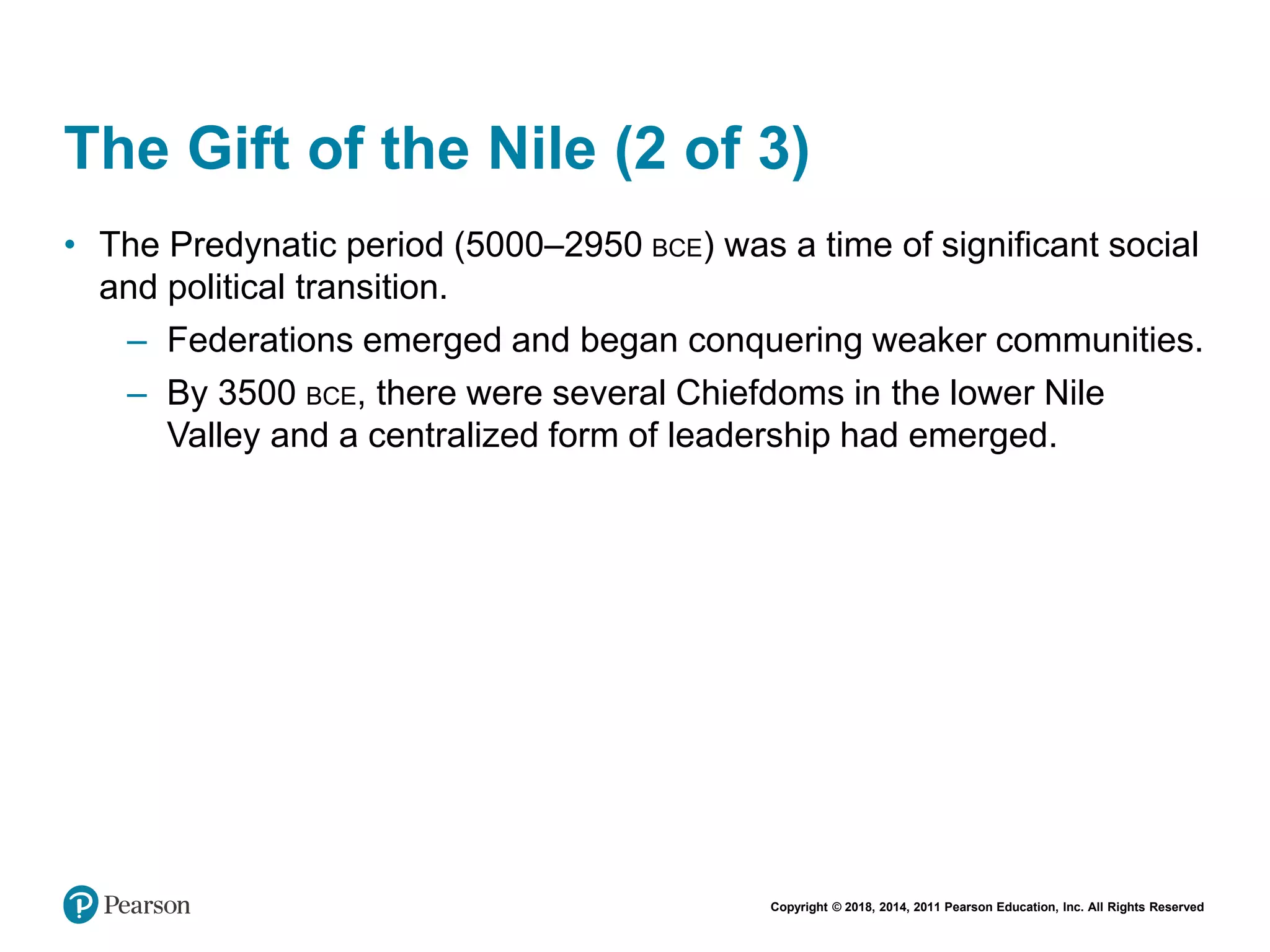 Copyright © 2018, 2014, 2011 Pearson Education, Inc. All Rights Reserved
The Gift of the Nile (2 of 3)
• The Predynatic period (5000–2950 BCE) was a time of significant social
and political transition.
– Federations emerged and began conquering weaker communities.
– By 3500 BCE, there were several Chiefdoms in the lower Nile
Valley and a centralized form of leadership had emerged.
 