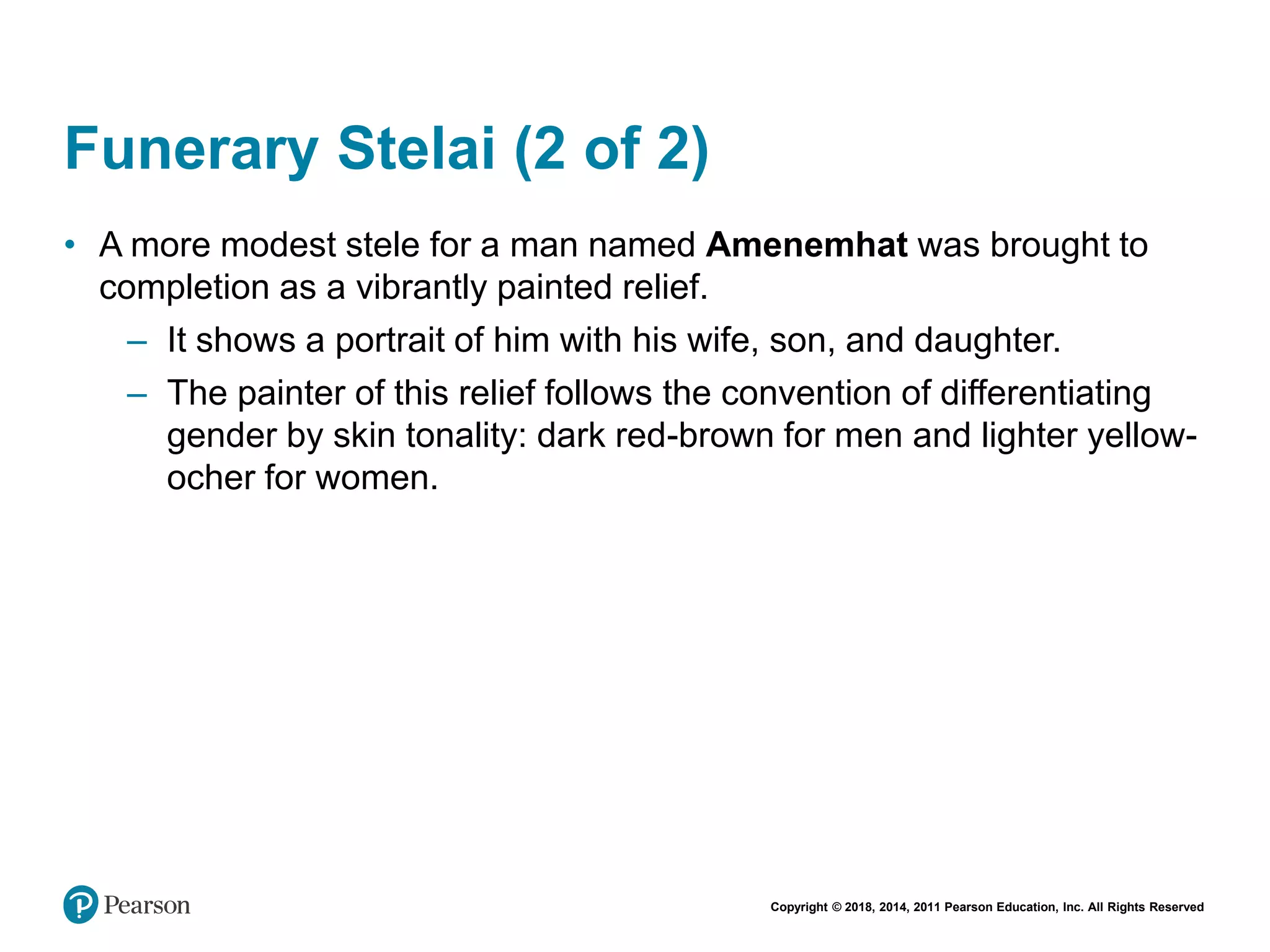 Copyright © 2018, 2014, 2011 Pearson Education, Inc. All Rights Reserved
Funerary Stelai (2 of 2)
• A more modest stele for a man named Amenemhat was brought to
completion as a vibrantly painted relief.
– It shows a portrait of him with his wife, son, and daughter.
– The painter of this relief follows the convention of differentiating
gender by skin tonality: dark red-brown for men and lighter yellow-
ocher for women.
 