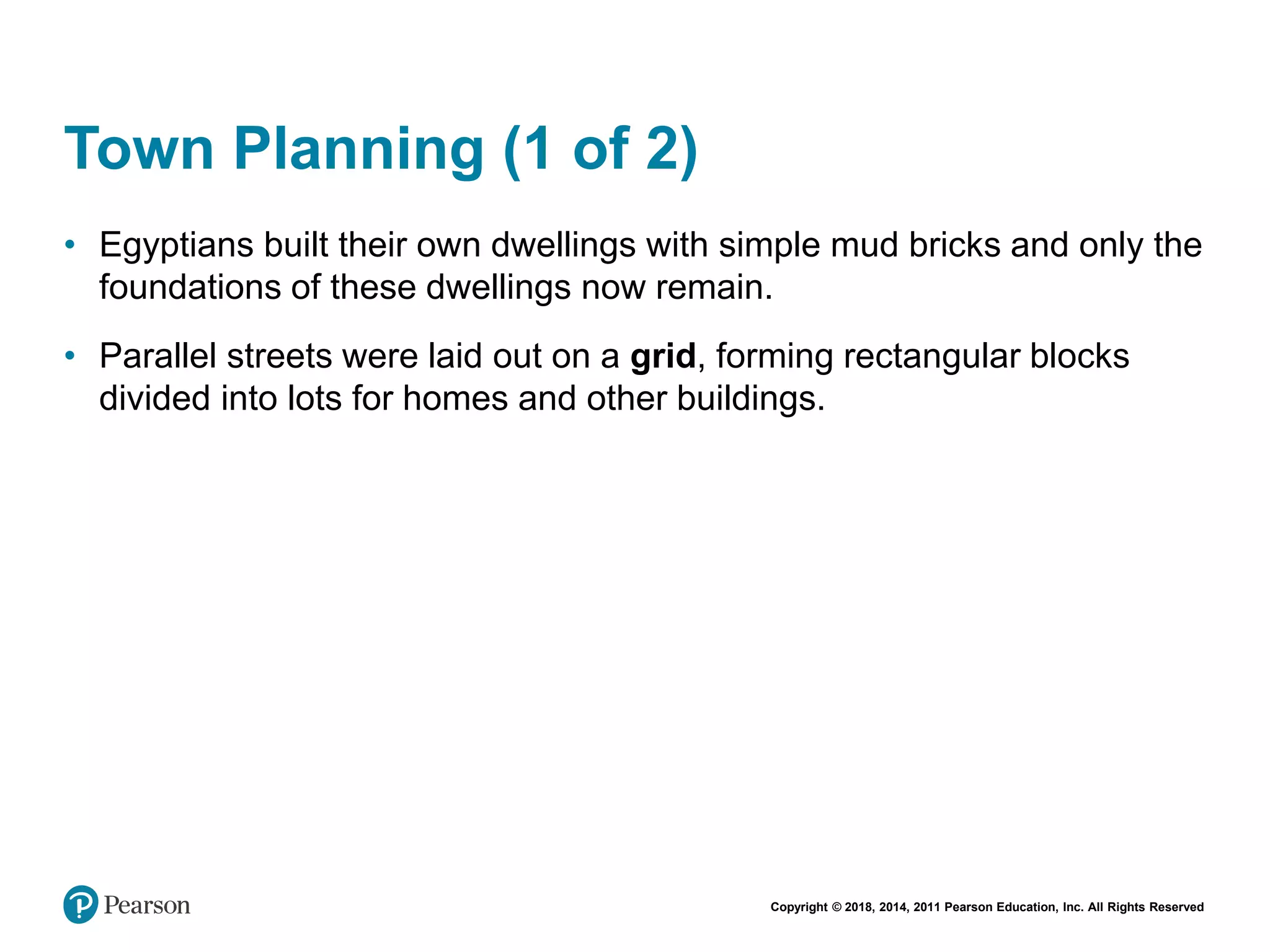 Copyright © 2018, 2014, 2011 Pearson Education, Inc. All Rights Reserved
Town Planning (1 of 2)
• Egyptians built their own dwellings with simple mud bricks and only the
foundations of these dwellings now remain.
• Parallel streets were laid out on a grid, forming rectangular blocks
divided into lots for homes and other buildings.
 