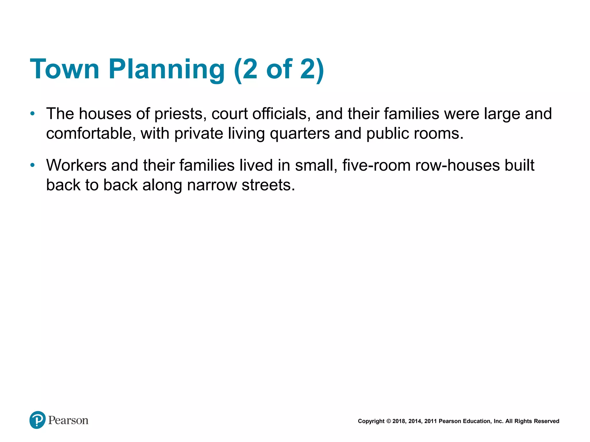 Copyright © 2018, 2014, 2011 Pearson Education, Inc. All Rights Reserved
Town Planning (2 of 2)
• The houses of priests, court officials, and their families were large and
comfortable, with private living quarters and public rooms.
• Workers and their families lived in small, five-room row-houses built
back to back along narrow streets.
 