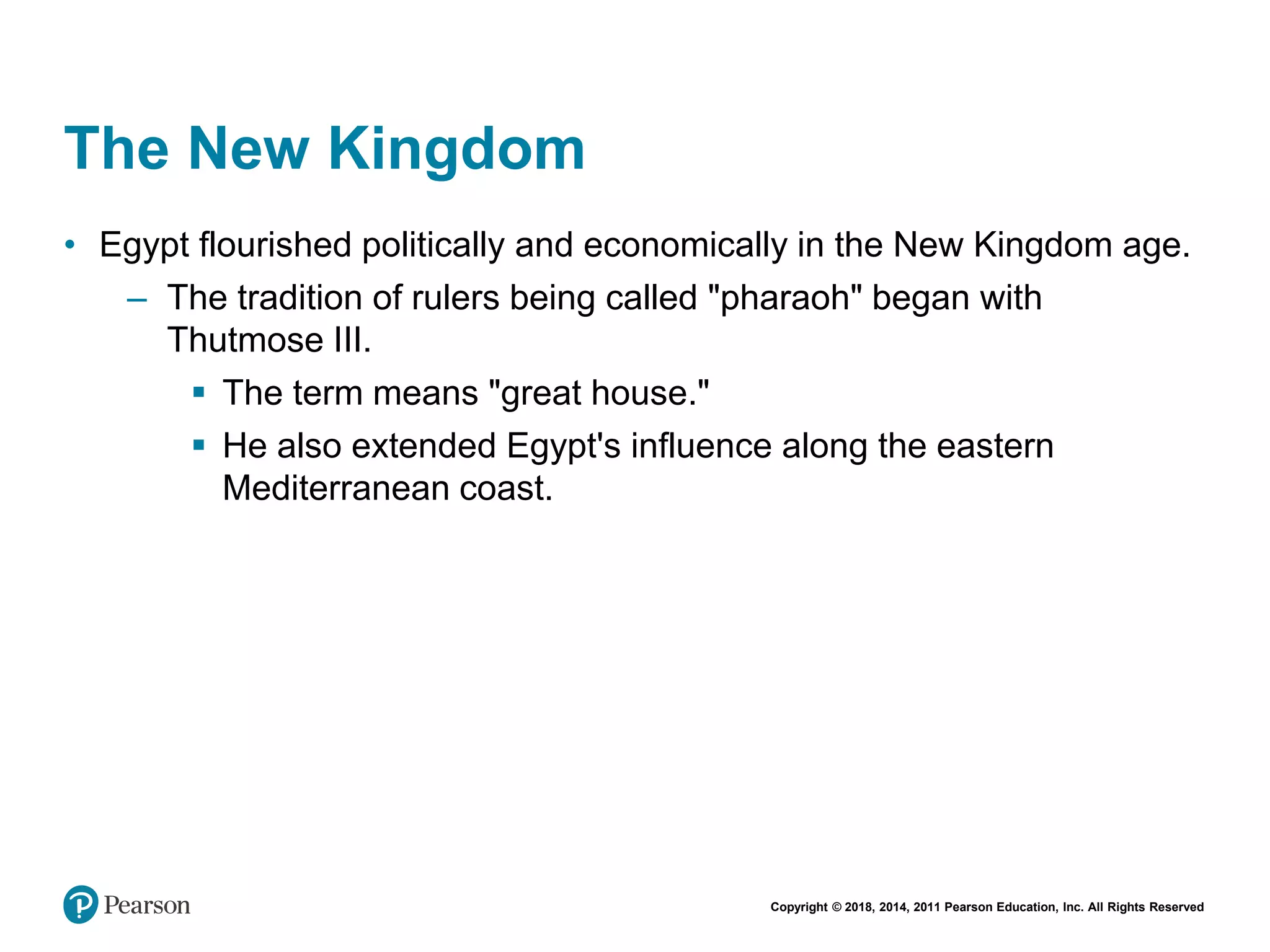 Copyright © 2018, 2014, 2011 Pearson Education, Inc. All Rights Reserved
The New Kingdom
• Egypt flourished politically and economically in the New Kingdom age.
– The tradition of rulers being called "pharaoh" began with
Thutmose III.
 The term means "great house."
 He also extended Egypt's influence along the eastern
Mediterranean coast.
 