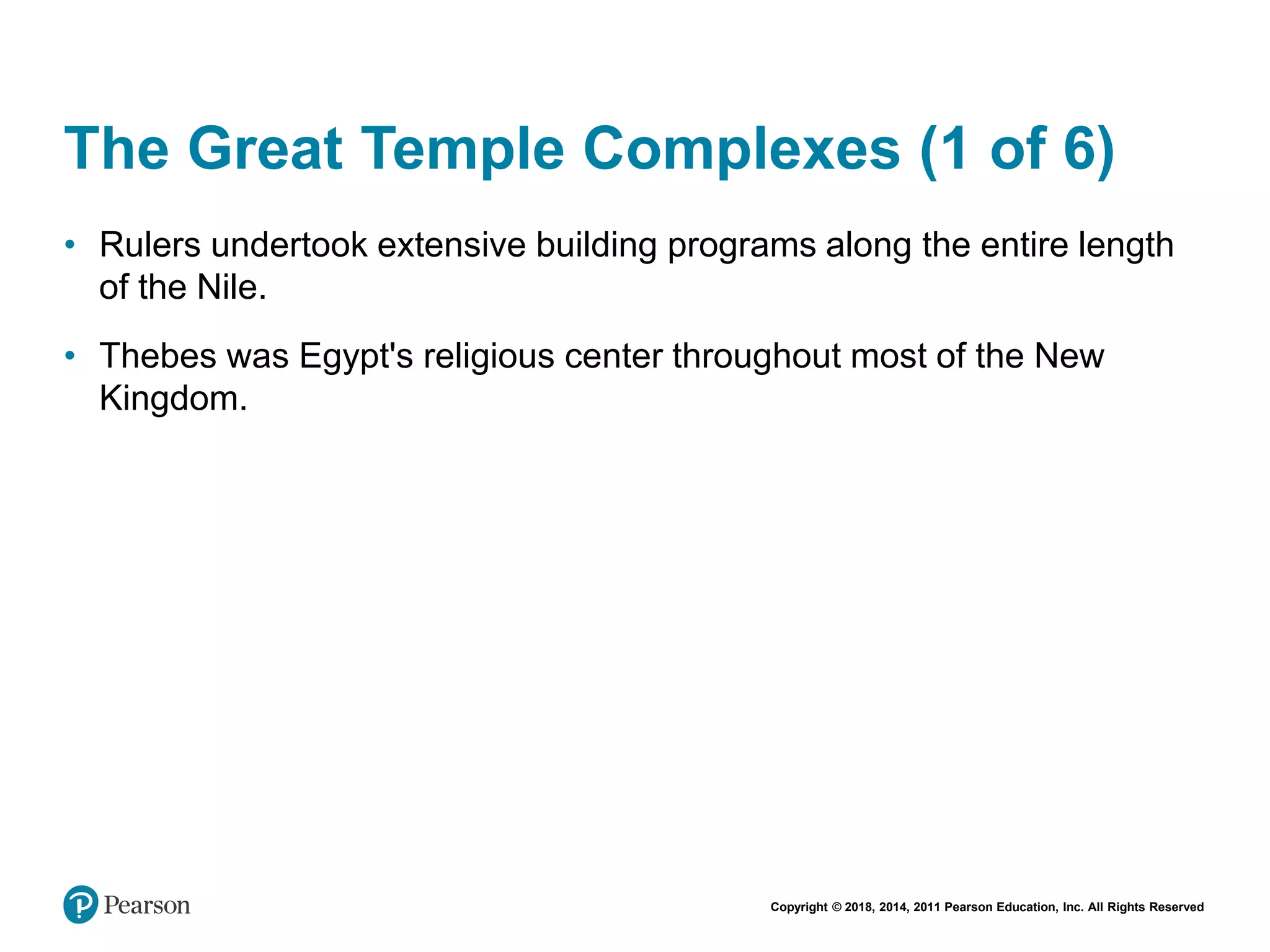 Copyright © 2018, 2014, 2011 Pearson Education, Inc. All Rights Reserved
The Great Temple Complexes (1 of 6)
• Rulers undertook extensive building programs along the entire length
of the Nile.
• Thebes was Egypt's religious center throughout most of the New
Kingdom.
 