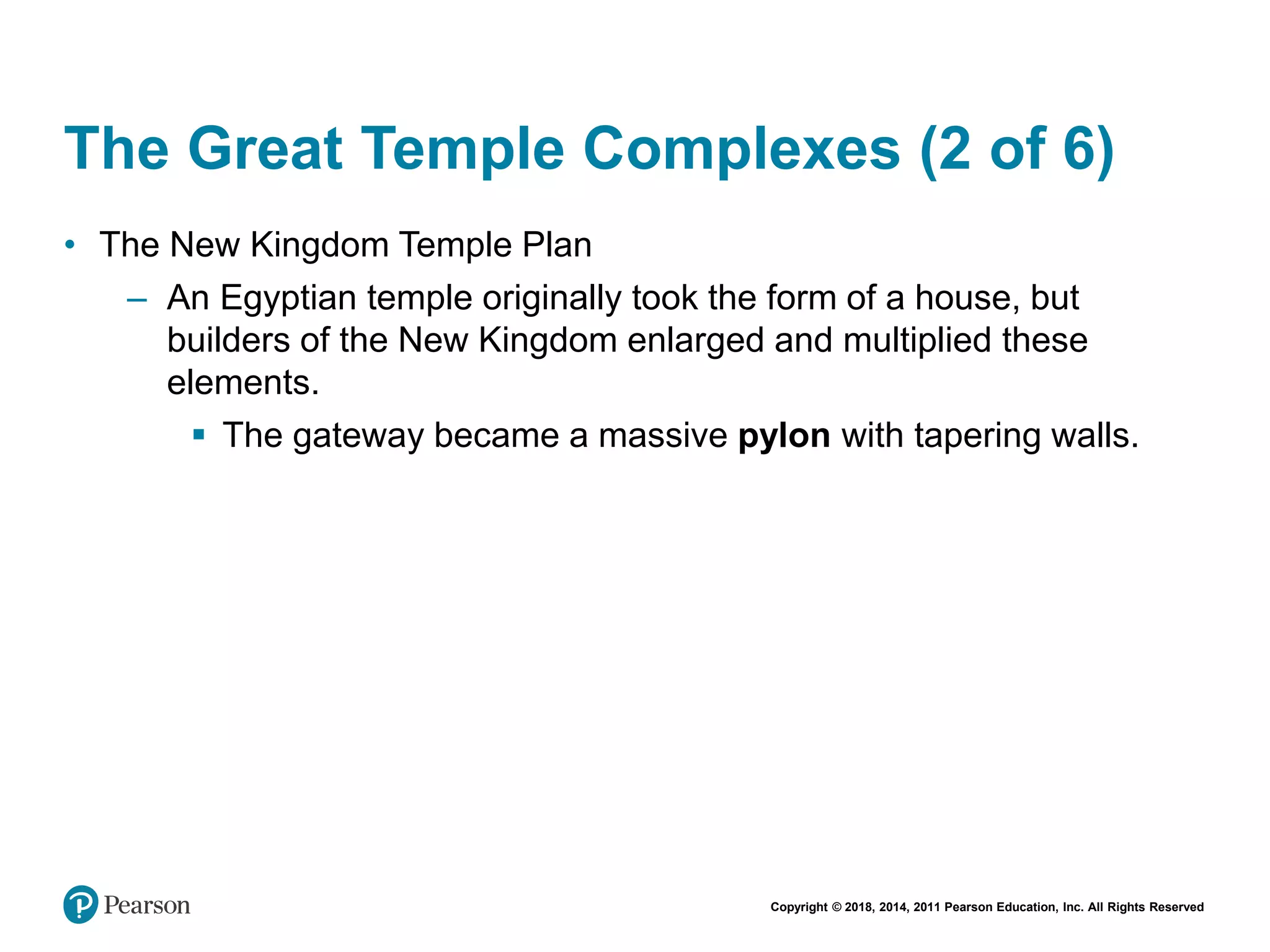 Copyright © 2018, 2014, 2011 Pearson Education, Inc. All Rights Reserved
The Great Temple Complexes (2 of 6)
• The New Kingdom Temple Plan
– An Egyptian temple originally took the form of a house, but
builders of the New Kingdom enlarged and multiplied these
elements.
 The gateway became a massive pylon with tapering walls.
 