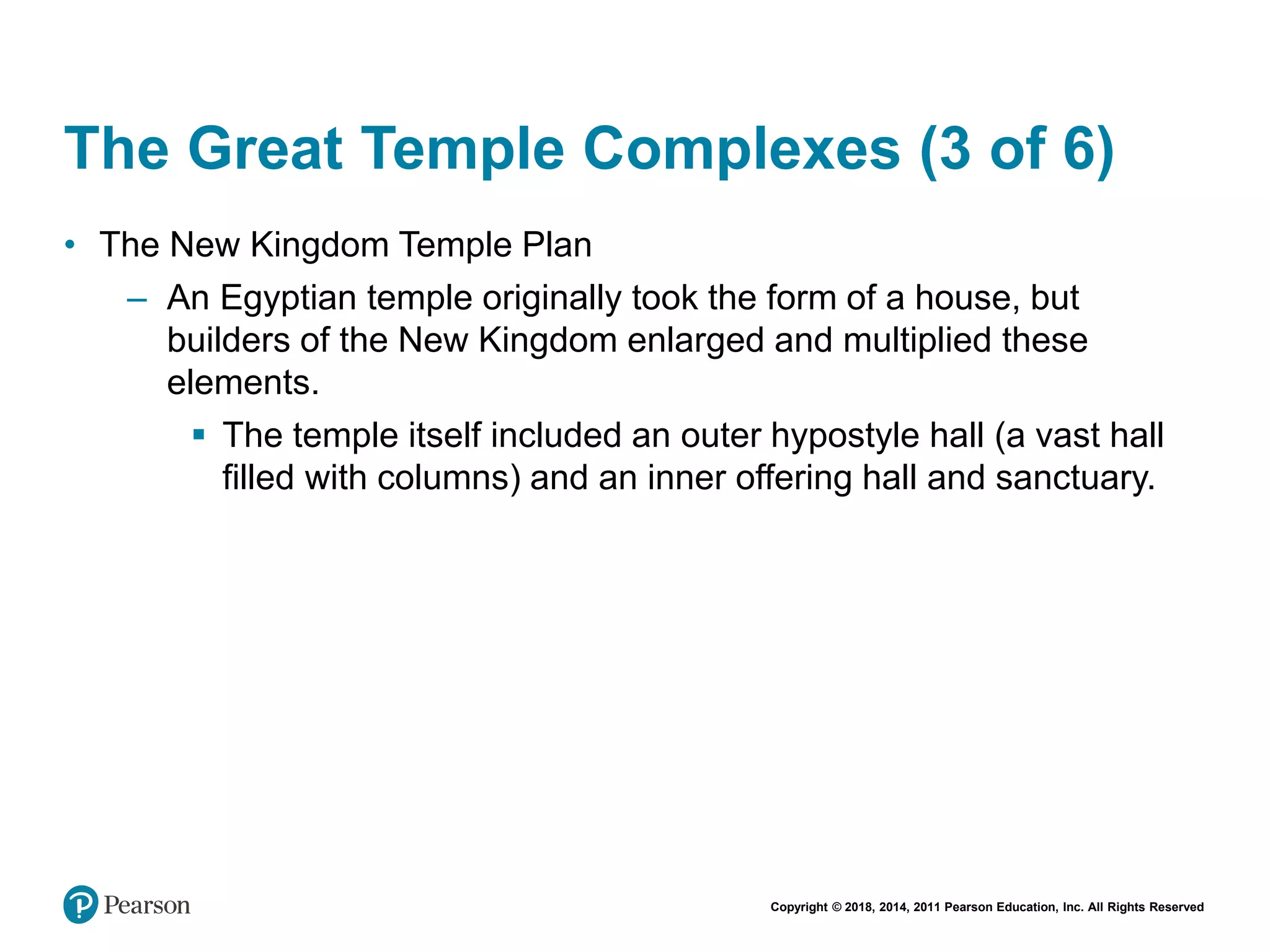 Copyright © 2018, 2014, 2011 Pearson Education, Inc. All Rights Reserved
The Great Temple Complexes (3 of 6)
• The New Kingdom Temple Plan
– An Egyptian temple originally took the form of a house, but
builders of the New Kingdom enlarged and multiplied these
elements.
 The temple itself included an outer hypostyle hall (a vast hall
filled with columns) and an inner offering hall and sanctuary.
 