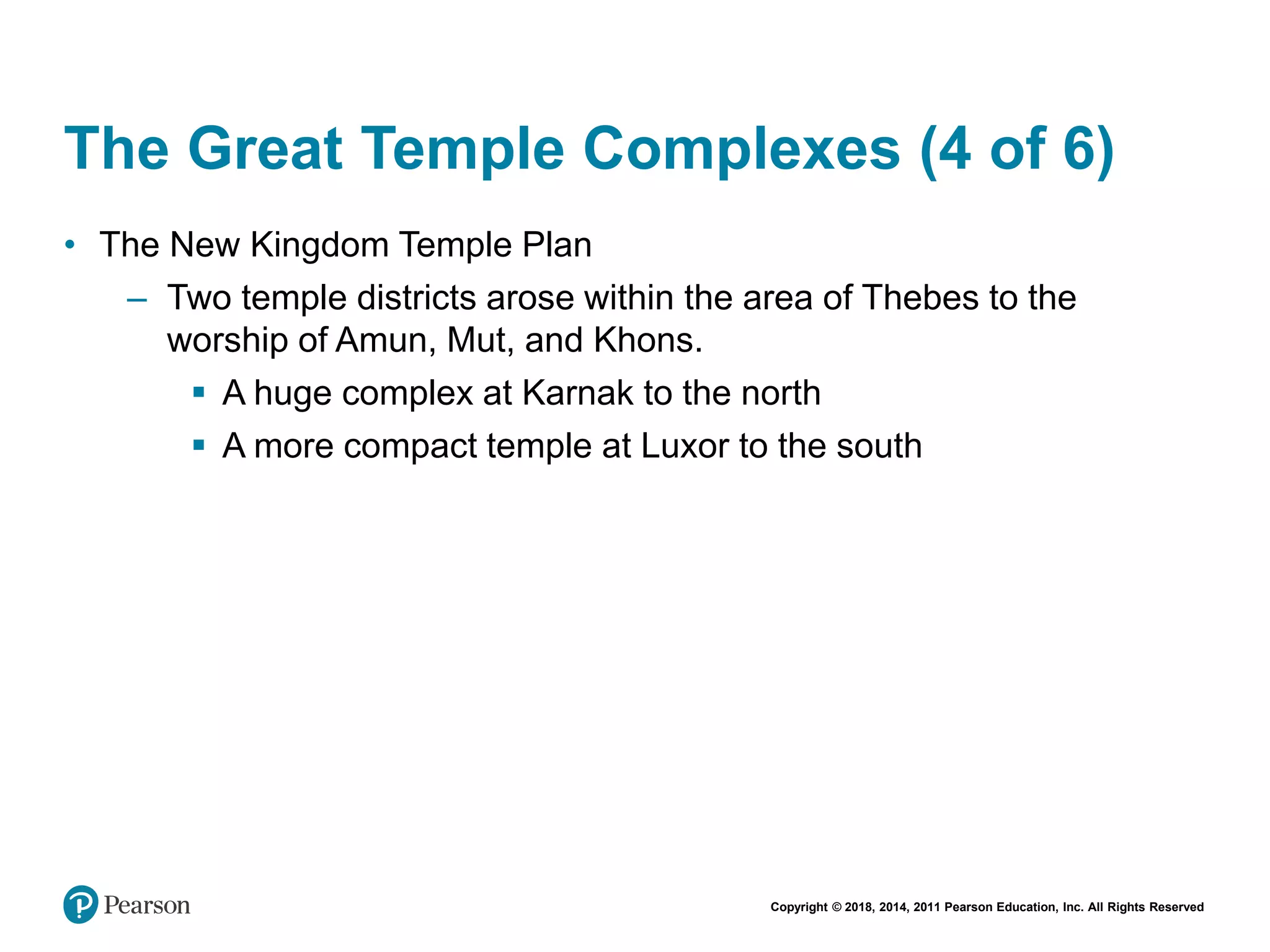Copyright © 2018, 2014, 2011 Pearson Education, Inc. All Rights Reserved
The Great Temple Complexes (4 of 6)
• The New Kingdom Temple Plan
– Two temple districts arose within the area of Thebes to the
worship of Amun, Mut, and Khons.
 A huge complex at Karnak to the north
 A more compact temple at Luxor to the south
 