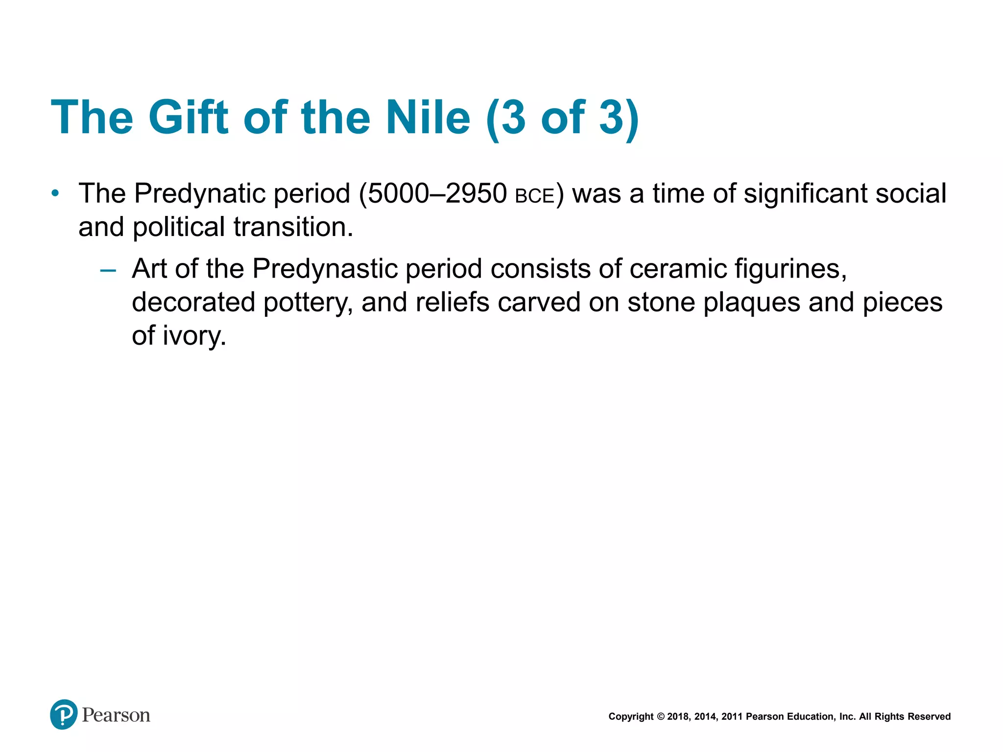Copyright © 2018, 2014, 2011 Pearson Education, Inc. All Rights Reserved
The Gift of the Nile (3 of 3)
• The Predynatic period (5000–2950 BCE) was a time of significant social
and political transition.
– Art of the Predynastic period consists of ceramic figurines,
decorated pottery, and reliefs carved on stone plaques and pieces
of ivory.
 
