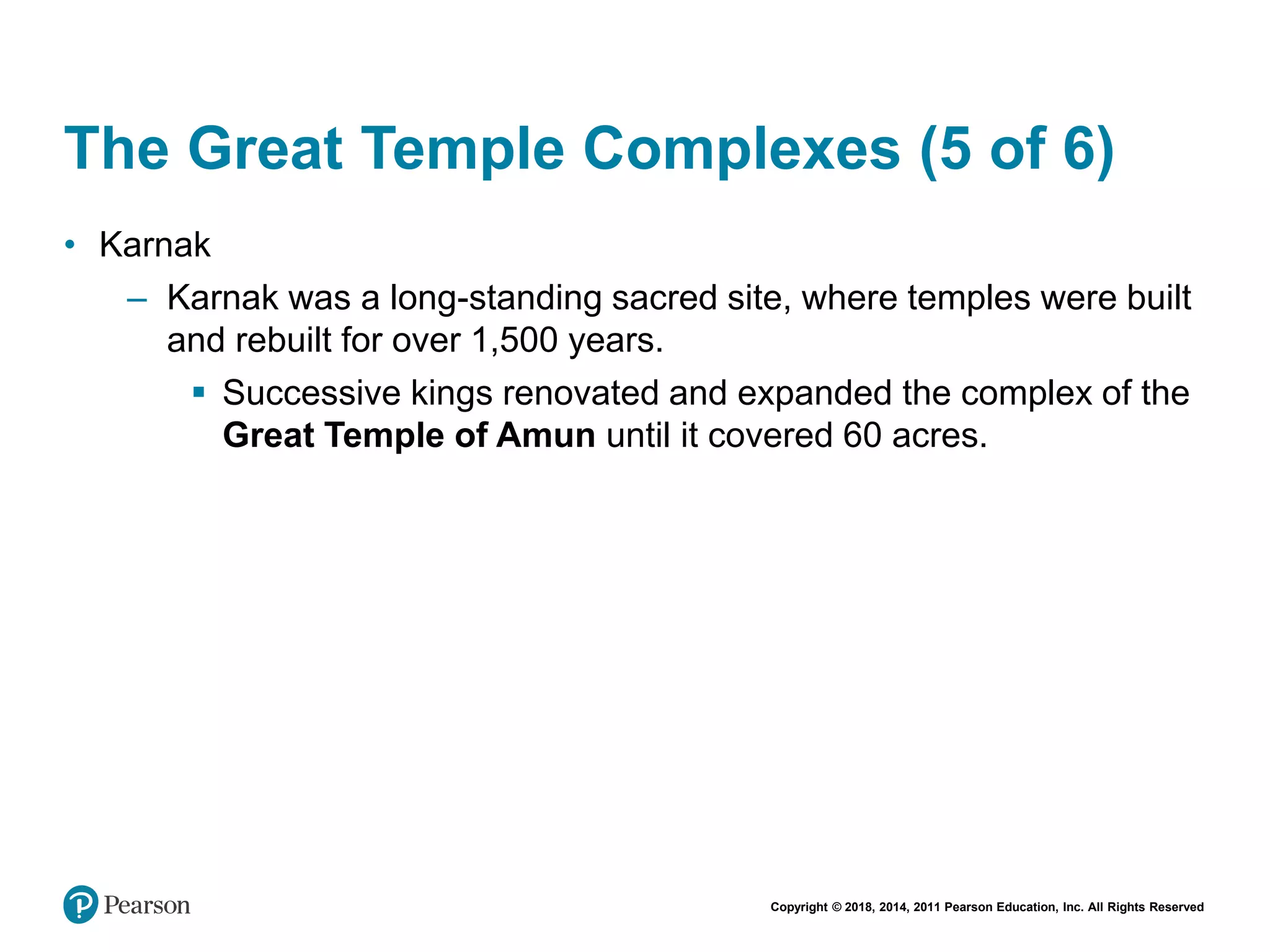 Copyright © 2018, 2014, 2011 Pearson Education, Inc. All Rights Reserved
The Great Temple Complexes (5 of 6)
• Karnak
– Karnak was a long-standing sacred site, where temples were built
and rebuilt for over 1,500 years.
 Successive kings renovated and expanded the complex of the
Great Temple of Amun until it covered 60 acres.
 