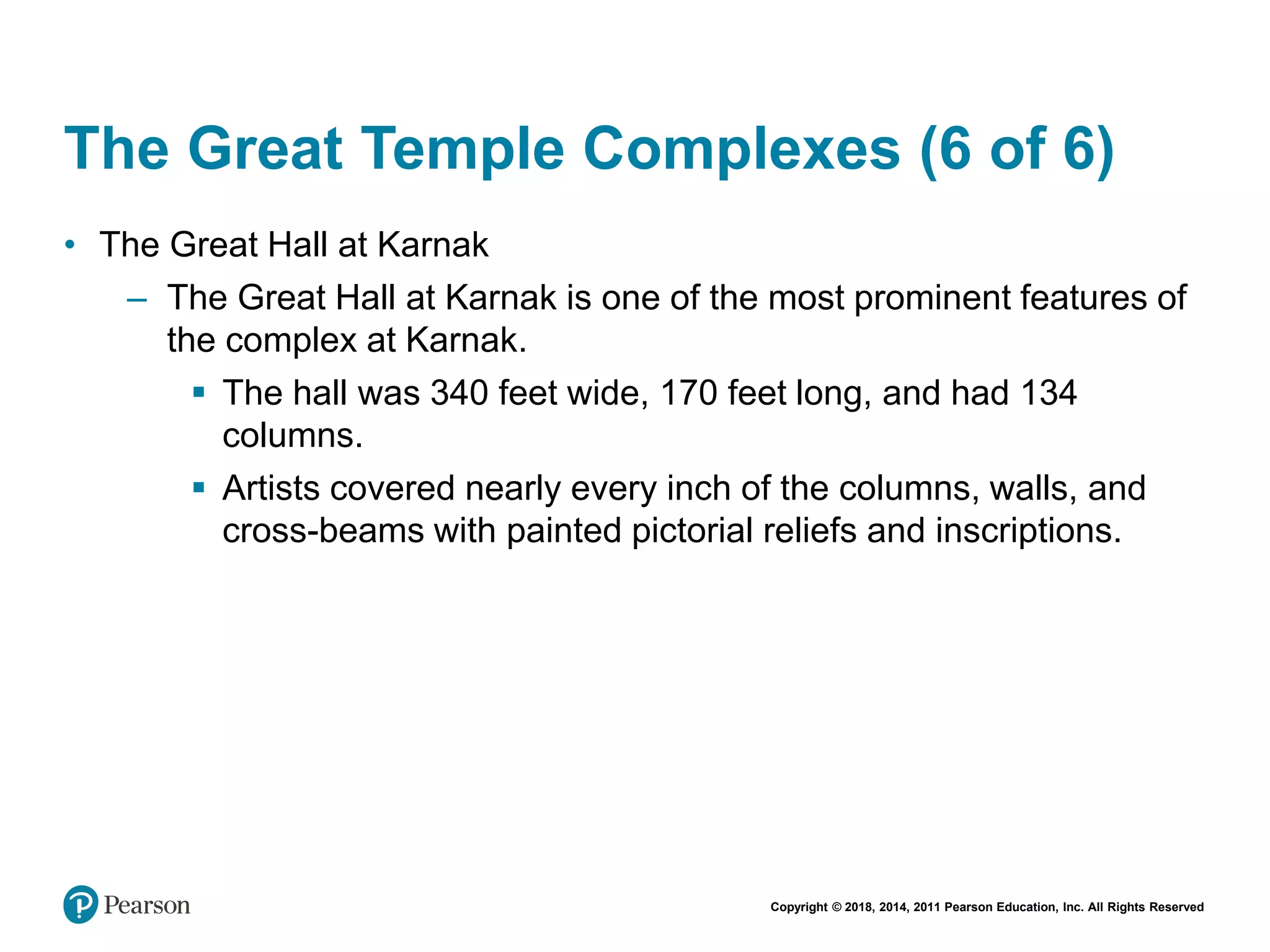 Copyright © 2018, 2014, 2011 Pearson Education, Inc. All Rights Reserved
The Great Temple Complexes (6 of 6)
• The Great Hall at Karnak
– The Great Hall at Karnak is one of the most prominent features of
the complex at Karnak.
 The hall was 340 feet wide, 170 feet long, and had 134
columns.
 Artists covered nearly every inch of the columns, walls, and
cross-beams with painted pictorial reliefs and inscriptions.
 
