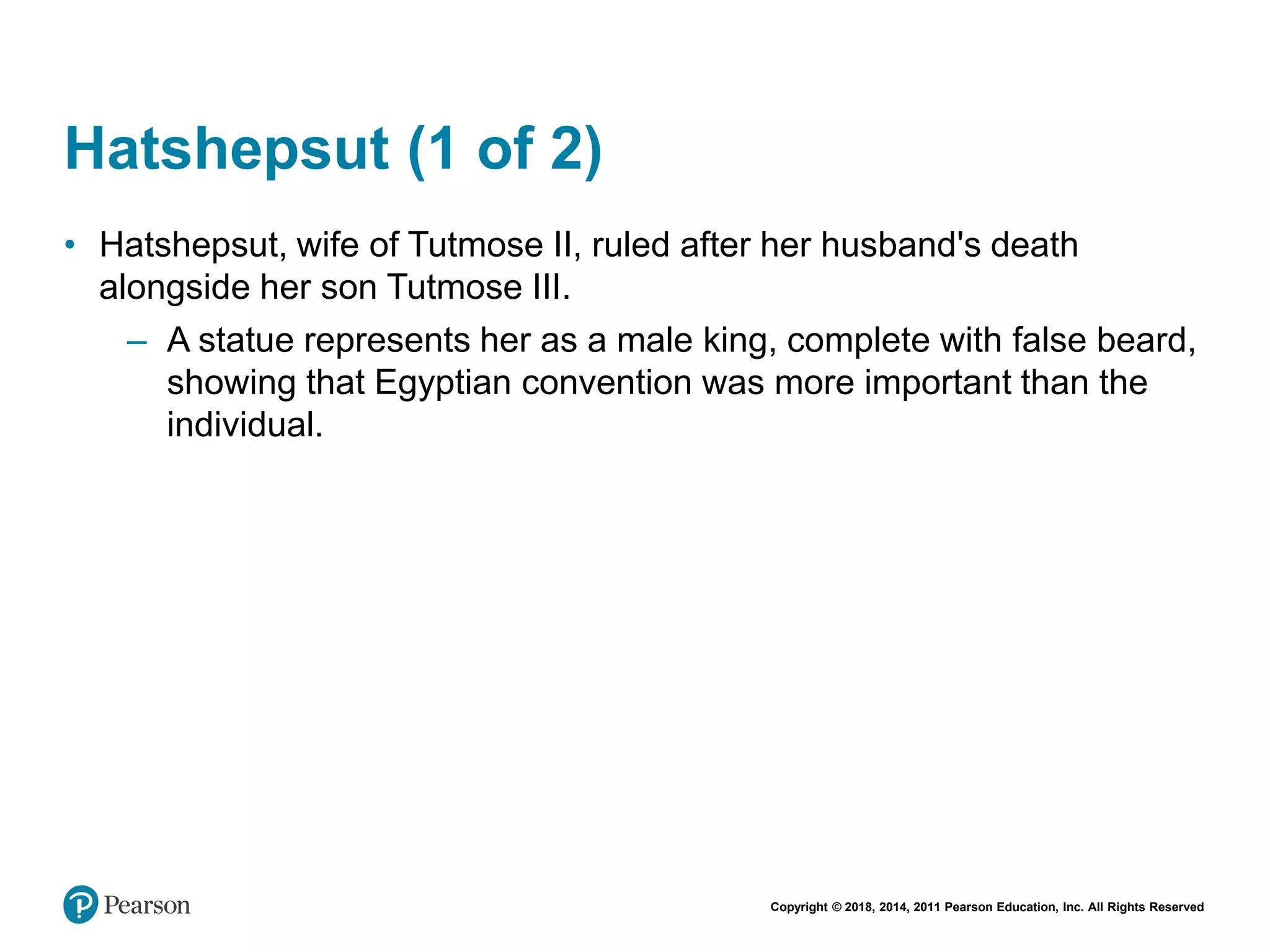 Copyright © 2018, 2014, 2011 Pearson Education, Inc. All Rights Reserved
Hatshepsut (1 of 2)
• Hatshepsut, wife of Tutmose II, ruled after her husband's death
alongside her son Tutmose III.
– A statue represents her as a male king, complete with false beard,
showing that Egyptian convention was more important than the
individual.
 