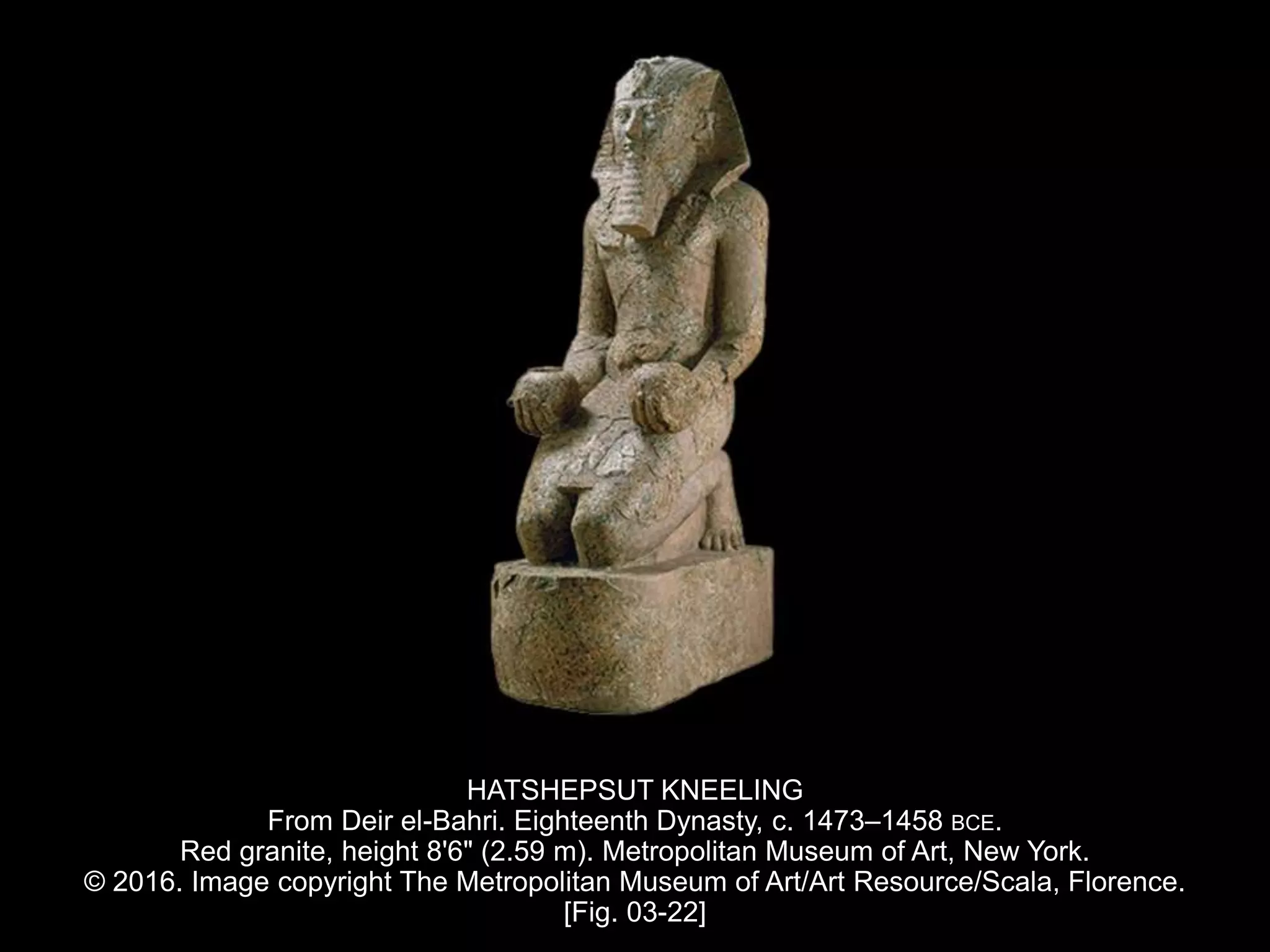 HATSHEPSUT KNEELING
From Deir el-Bahri. Eighteenth Dynasty, c. 1473–1458 BCE.
Red granite, height 8'6" (2.59 m). Metropolitan Museum of Art, New York.
© 2016. Image copyright The Metropolitan Museum of Art/Art Resource/Scala, Florence.
[Fig. 03-22]
 