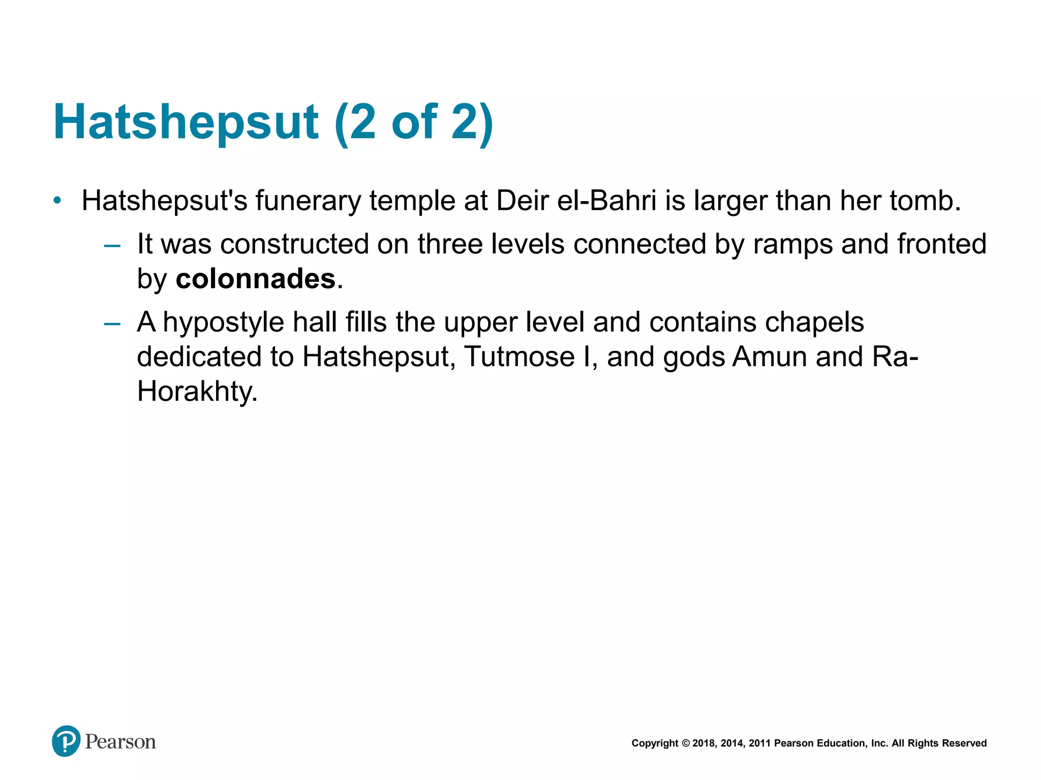 Copyright © 2018, 2014, 2011 Pearson Education, Inc. All Rights Reserved
Hatshepsut (2 of 2)
• Hatshepsut's funerary temple at Deir el-Bahri is larger than her tomb.
– It was constructed on three levels connected by ramps and fronted
by colonnades.
– A hypostyle hall fills the upper level and contains chapels
dedicated to Hatshepsut, Tutmose I, and gods Amun and Ra-
Horakhty.
 