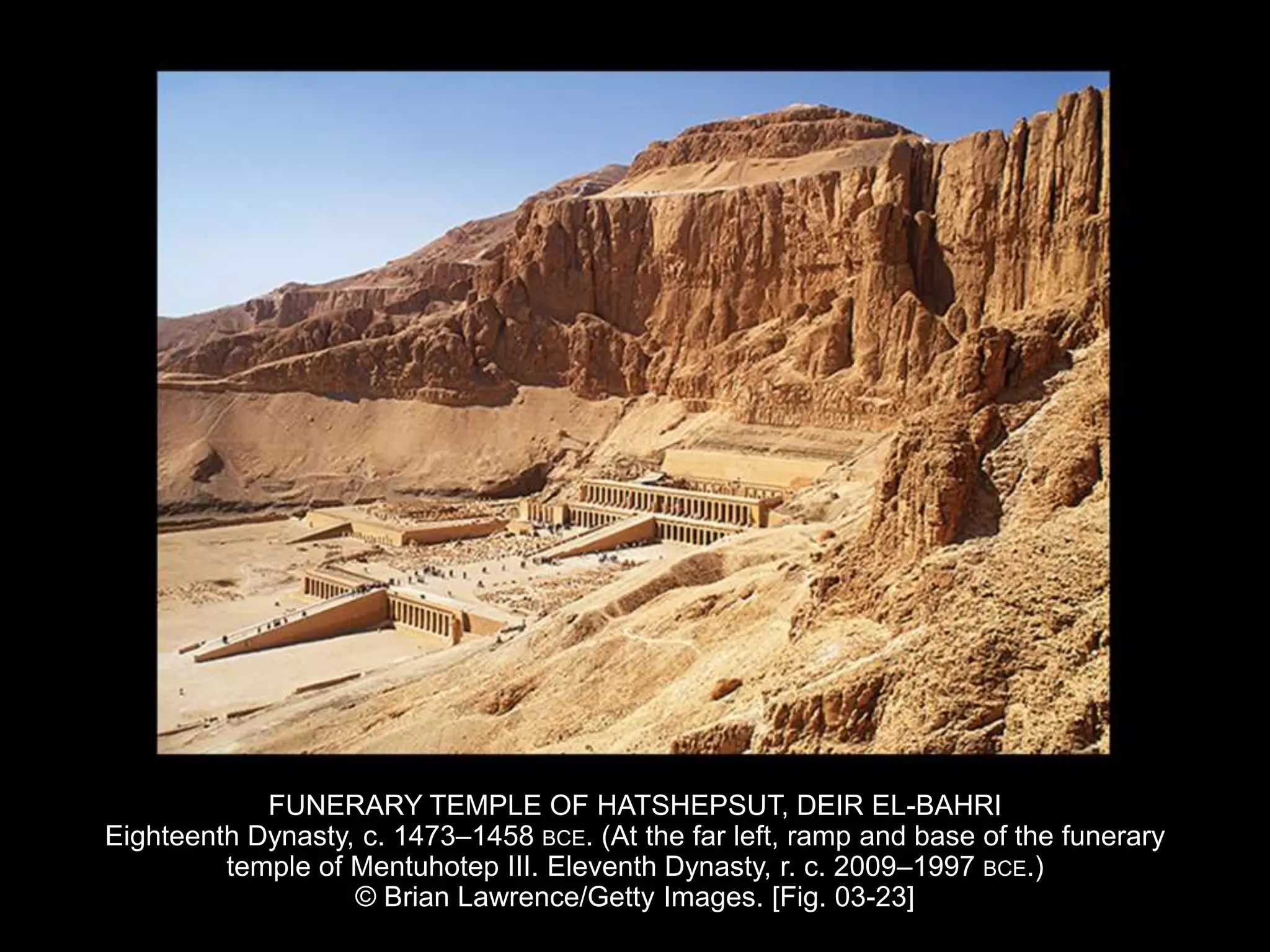 FUNERARY TEMPLE OF HATSHEPSUT, DEIR EL-BAHRI
Eighteenth Dynasty, c. 1473–1458 BCE. (At the far left, ramp and base of the funerary
temple of Mentuhotep III. Eleventh Dynasty, r. c. 2009–1997 BCE.)
© Brian Lawrence/Getty Images. [Fig. 03-23]
 