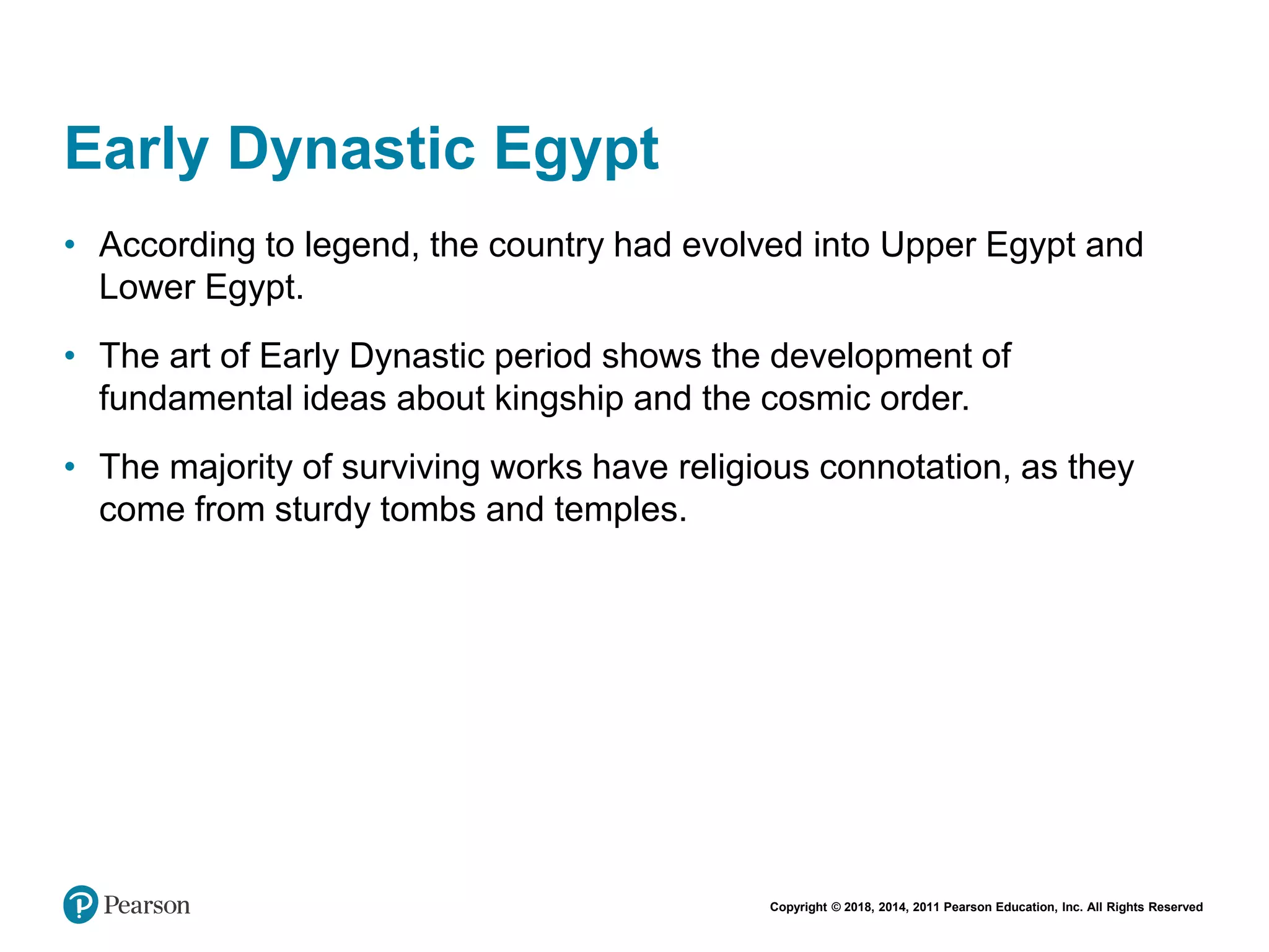 Copyright © 2018, 2014, 2011 Pearson Education, Inc. All Rights Reserved
Early Dynastic Egypt
• According to legend, the country had evolved into Upper Egypt and
Lower Egypt.
• The art of Early Dynastic period shows the development of
fundamental ideas about kingship and the cosmic order.
• The majority of surviving works have religious connotation, as they
come from sturdy tombs and temples.
 