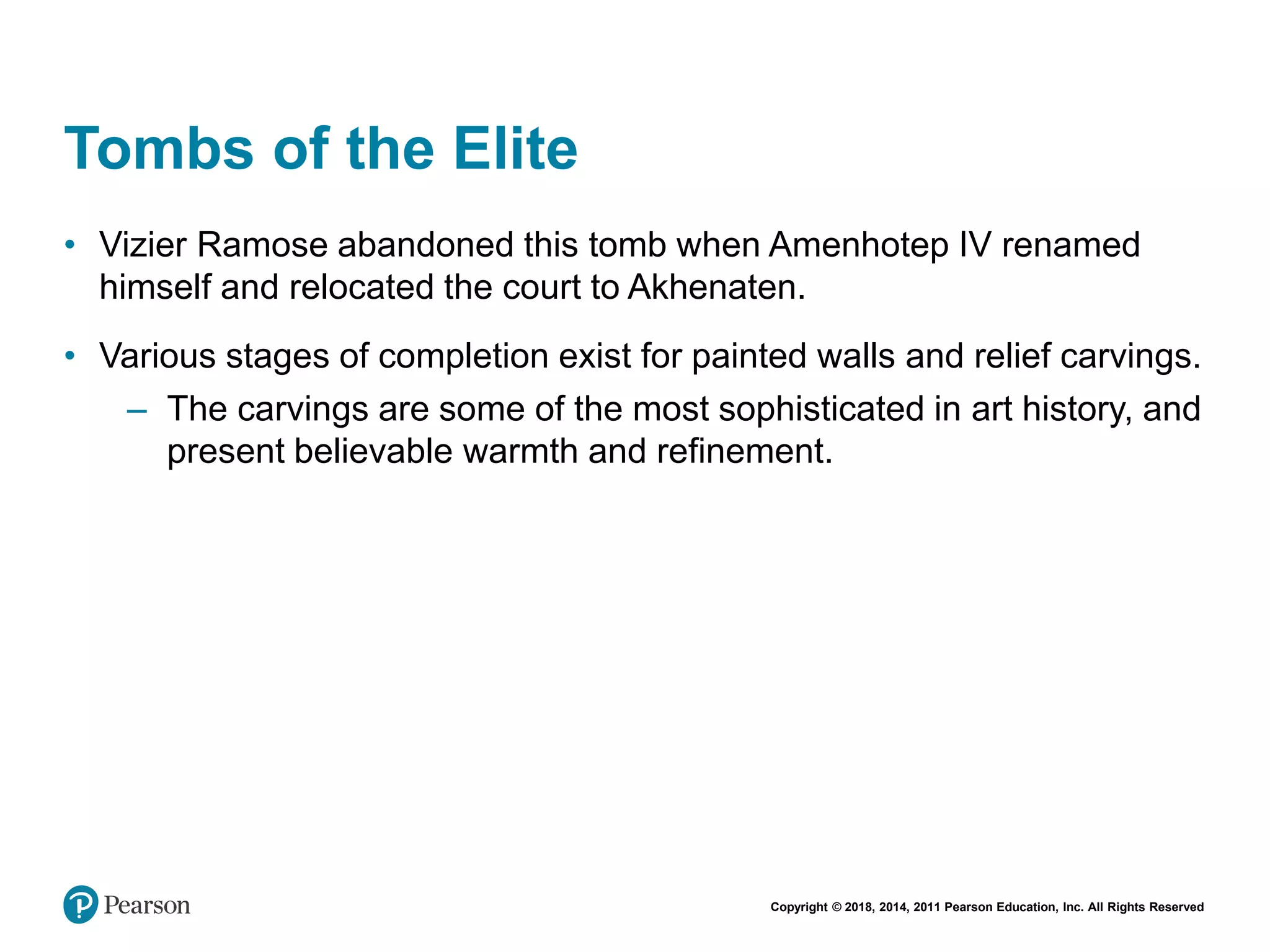 Copyright © 2018, 2014, 2011 Pearson Education, Inc. All Rights Reserved
Tombs of the Elite
• Vizier Ramose abandoned this tomb when Amenhotep IV renamed
himself and relocated the court to Akhenaten.
• Various stages of completion exist for painted walls and relief carvings.
– The carvings are some of the most sophisticated in art history, and
present believable warmth and refinement.
 