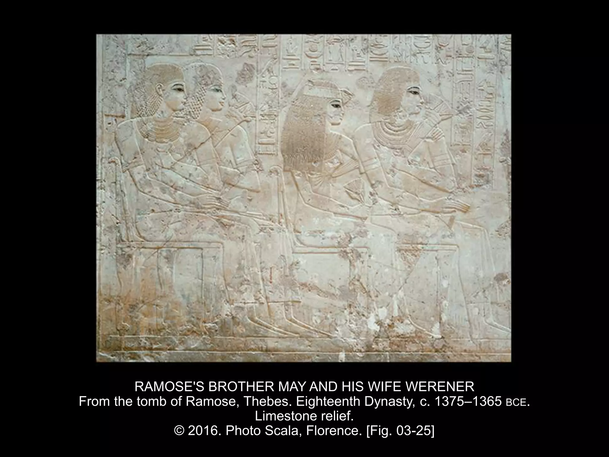 RAMOSE'S BROTHER MAY AND HIS WIFE WERENER
From the tomb of Ramose, Thebes. Eighteenth Dynasty, c. 1375–1365 BCE.
Limestone relief.
© 2016. Photo Scala, Florence. [Fig. 03-25]
 