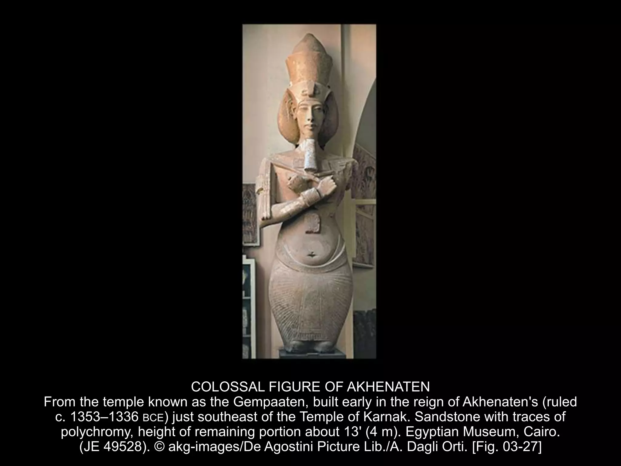 COLOSSAL FIGURE OF AKHENATEN
From the temple known as the Gempaaten, built early in the reign of Akhenaten's (ruled
c. 1353–1336 BCE) just southeast of the Temple of Karnak. Sandstone with traces of
polychromy, height of remaining portion about 13' (4 m). Egyptian Museum, Cairo.
(JE 49528). © akg-images/De Agostini Picture Lib./A. Dagli Orti. [Fig. 03-27]
 