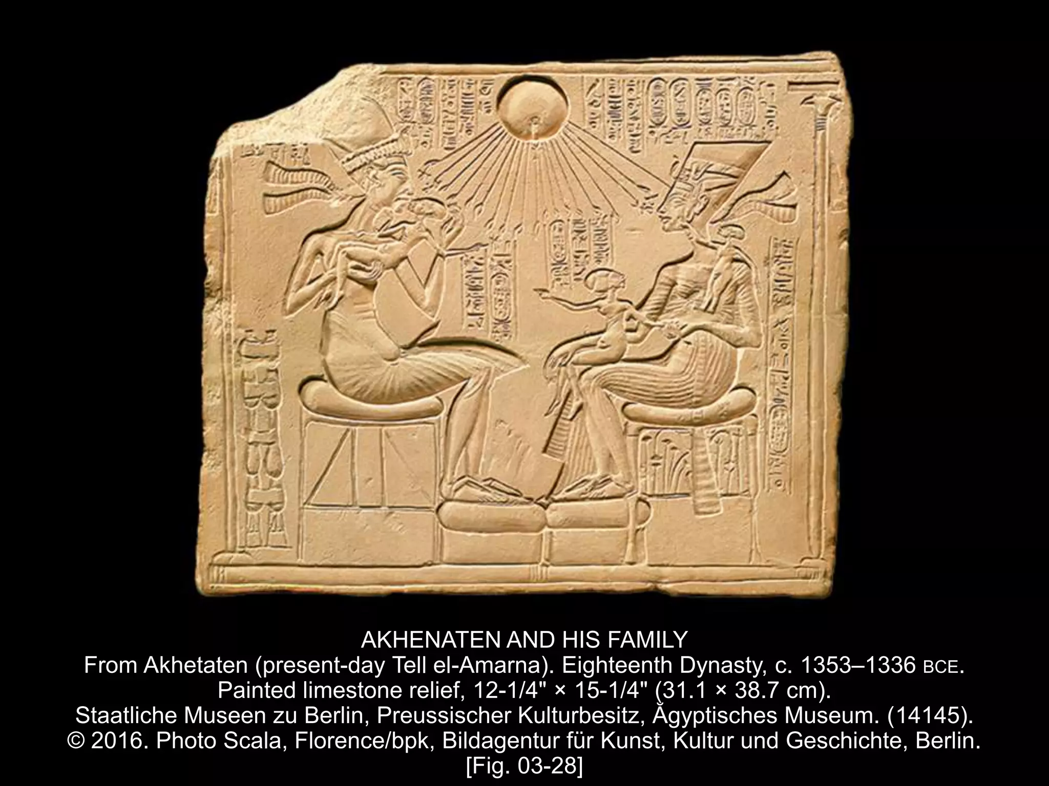 AKHENATEN AND HIS FAMILY
From Akhetaten (present-day Tell el-Amarna). Eighteenth Dynasty, c. 1353–1336 BCE.
Painted limestone relief, 12-1/4" × 15-1/4" (31.1 × 38.7 cm).
Staatliche Museen zu Berlin, Preussischer Kulturbesitz, Ăgyptisches Museum. (14145).
© 2016. Photo Scala, Florence/bpk, Bildagentur für Kunst, Kultur und Geschichte, Berlin.
[Fig. 03-28]
 
