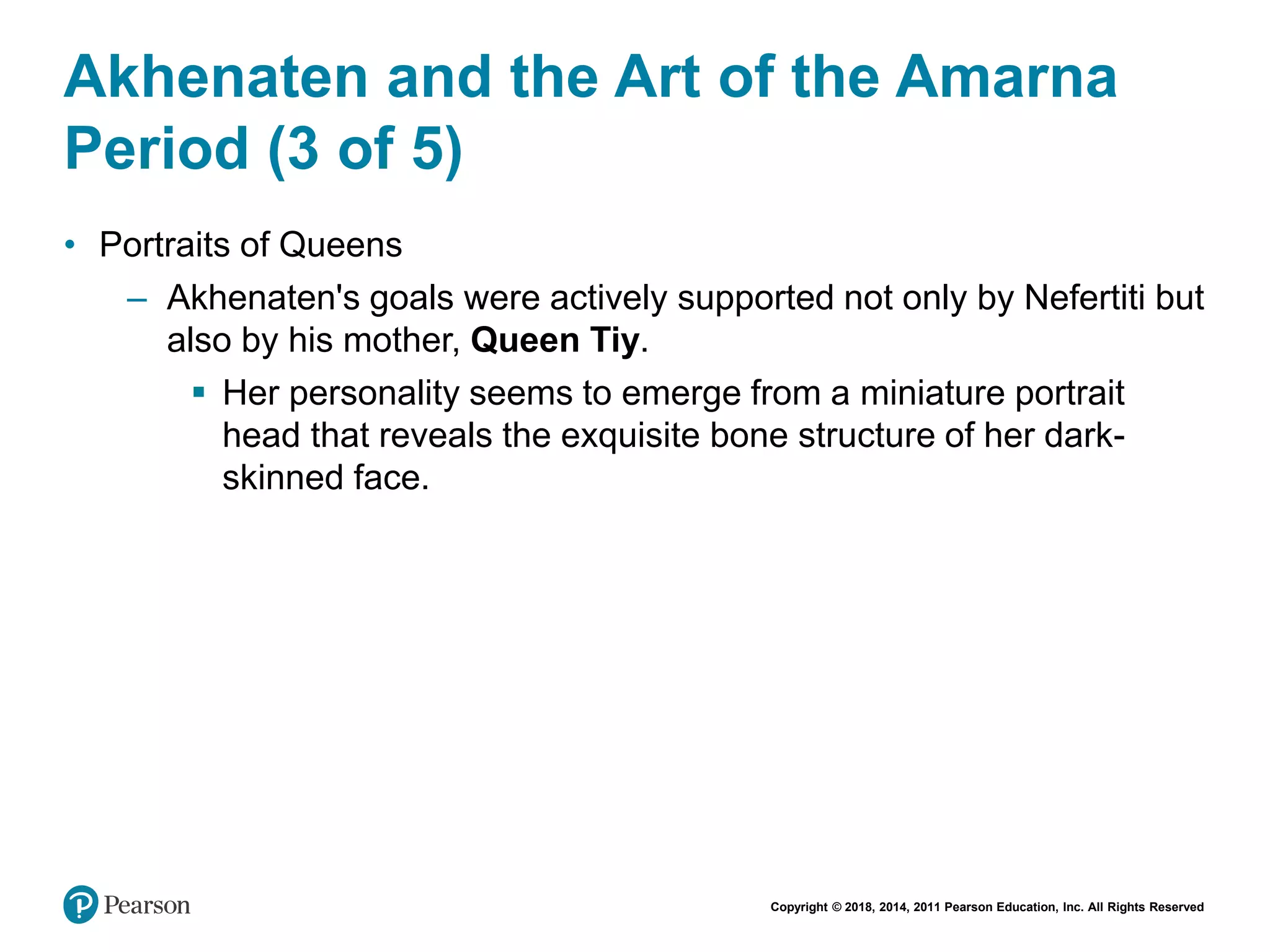 Copyright © 2018, 2014, 2011 Pearson Education, Inc. All Rights Reserved
Akhenaten and the Art of the Amarna
Period (3 of 5)
• Portraits of Queens
– Akhenaten's goals were actively supported not only by Nefertiti but
also by his mother, Queen Tiy.
 Her personality seems to emerge from a miniature portrait
head that reveals the exquisite bone structure of her dark-
skinned face.
 