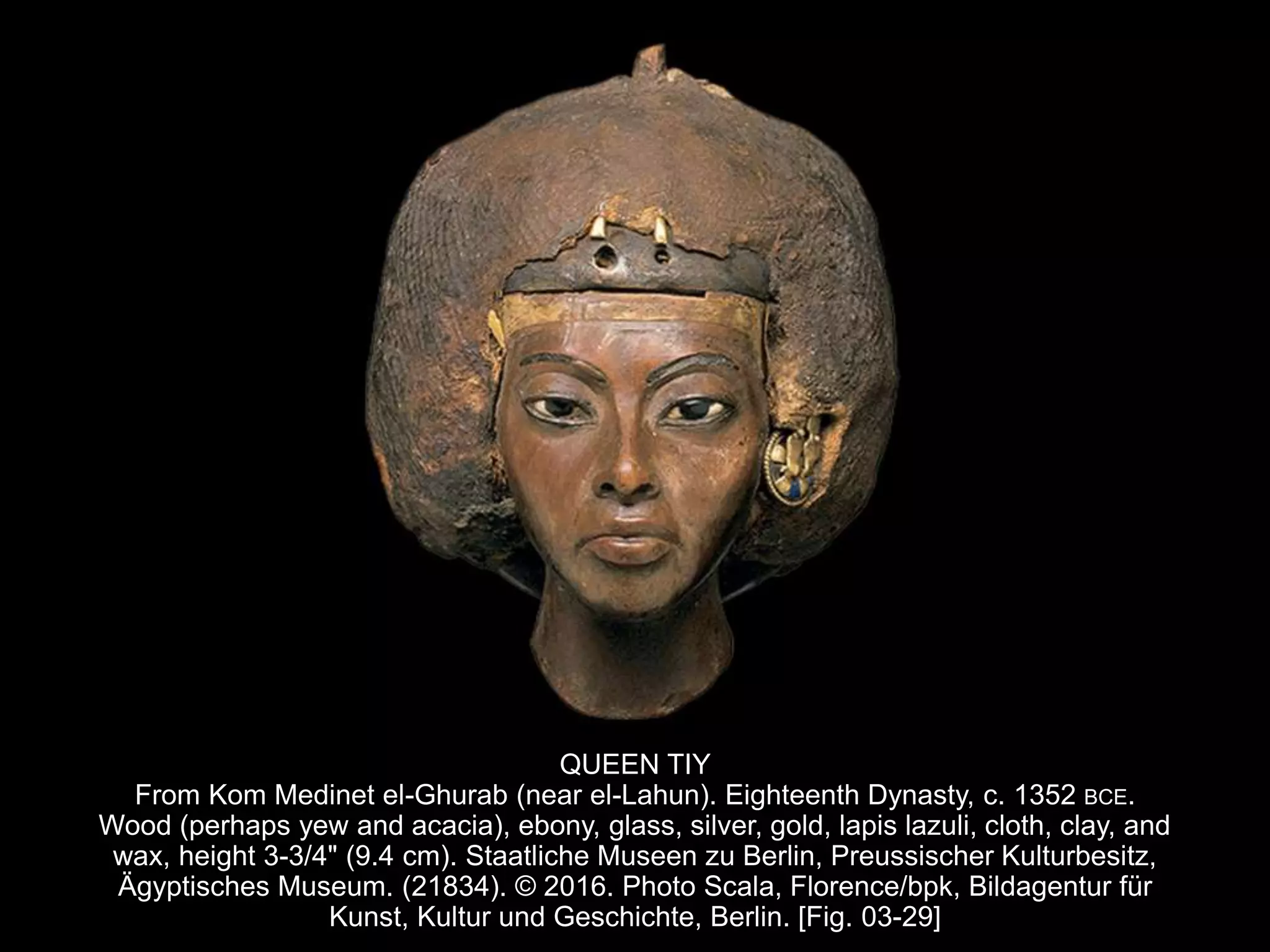 QUEEN TIY
From Kom Medinet el-Ghurab (near el-Lahun). Eighteenth Dynasty, c. 1352 BCE.
Wood (perhaps yew and acacia), ebony, glass, silver, gold, lapis lazuli, cloth, clay, and
wax, height 3-3/4" (9.4 cm). Staatliche Museen zu Berlin, Preussischer Kulturbesitz,
Ägyptisches Museum. (21834). © 2016. Photo Scala, Florence/bpk, Bildagentur für
Kunst, Kultur und Geschichte, Berlin. [Fig. 03-29]
 