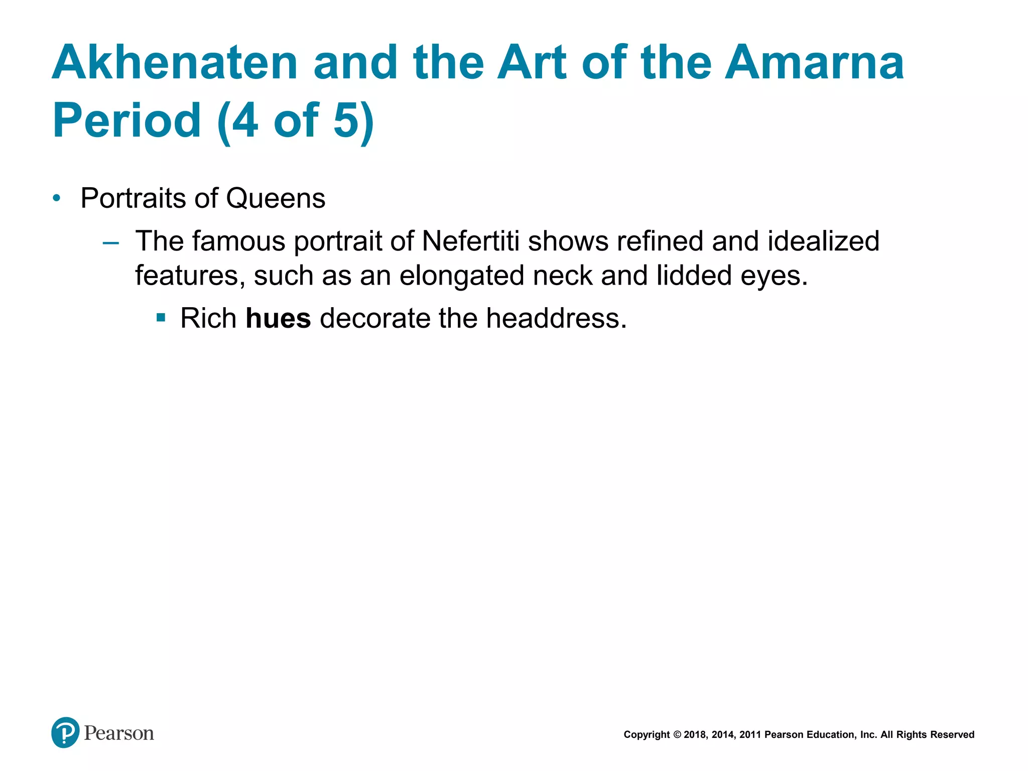 Copyright © 2018, 2014, 2011 Pearson Education, Inc. All Rights Reserved
Akhenaten and the Art of the Amarna
Period (4 of 5)
• Portraits of Queens
– The famous portrait of Nefertiti shows refined and idealized
features, such as an elongated neck and lidded eyes.
 Rich hues decorate the headdress.
 