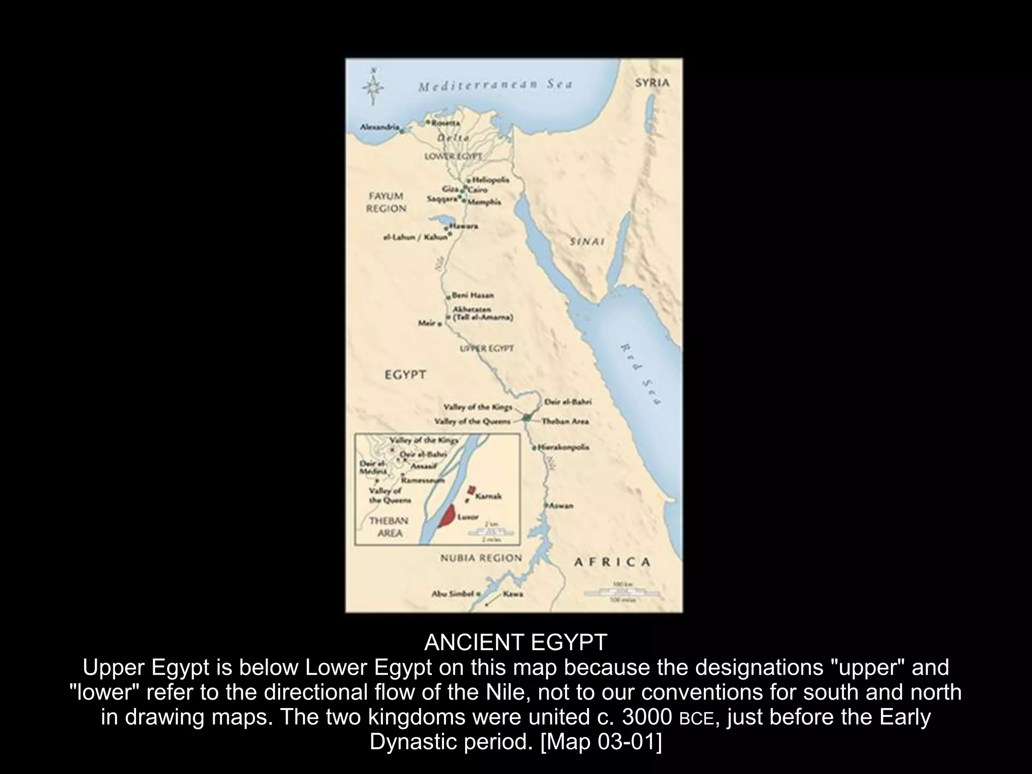 ANCIENT EGYPT
Upper Egypt is below Lower Egypt on this map because the designations "upper" and
"lower" refer to the directional flow of the Nile, not to our conventions for south and north
in drawing maps. The two kingdoms were united c. 3000 BCE, just before the Early
Dynastic period. [Map 03-01]
 