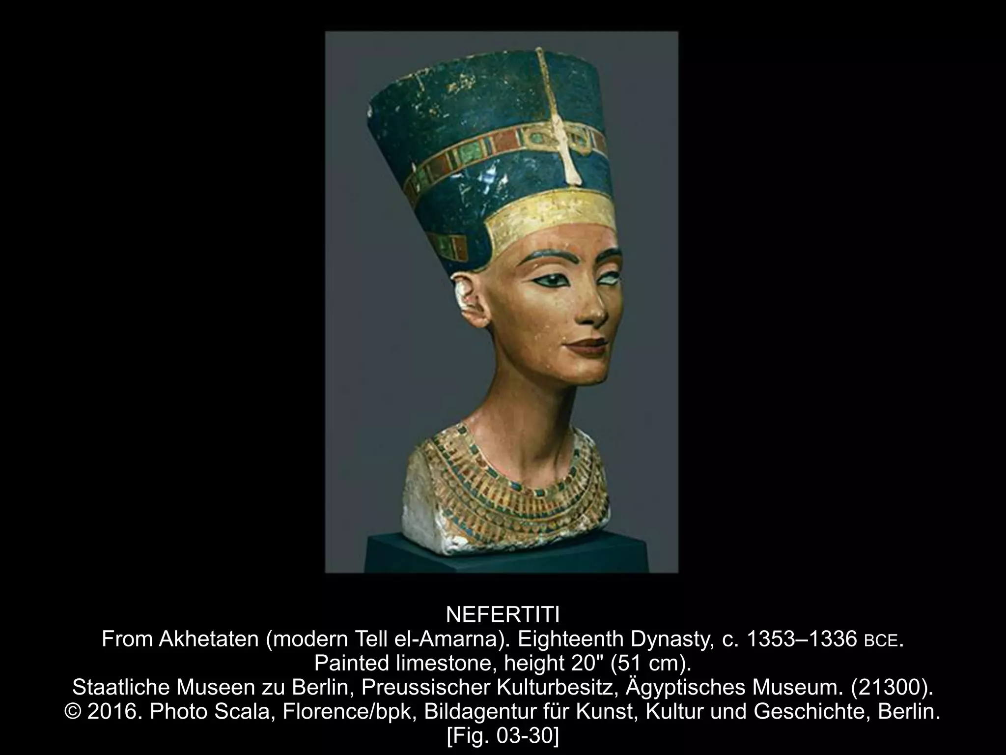 NEFERTITI
From Akhetaten (modern Tell el-Amarna). Eighteenth Dynasty, c. 1353–1336 BCE.
Painted limestone, height 20" (51 cm).
Staatliche Museen zu Berlin, Preussischer Kulturbesitz, Ägyptisches Museum. (21300).
© 2016. Photo Scala, Florence/bpk, Bildagentur für Kunst, Kultur und Geschichte, Berlin.
[Fig. 03-30]
 