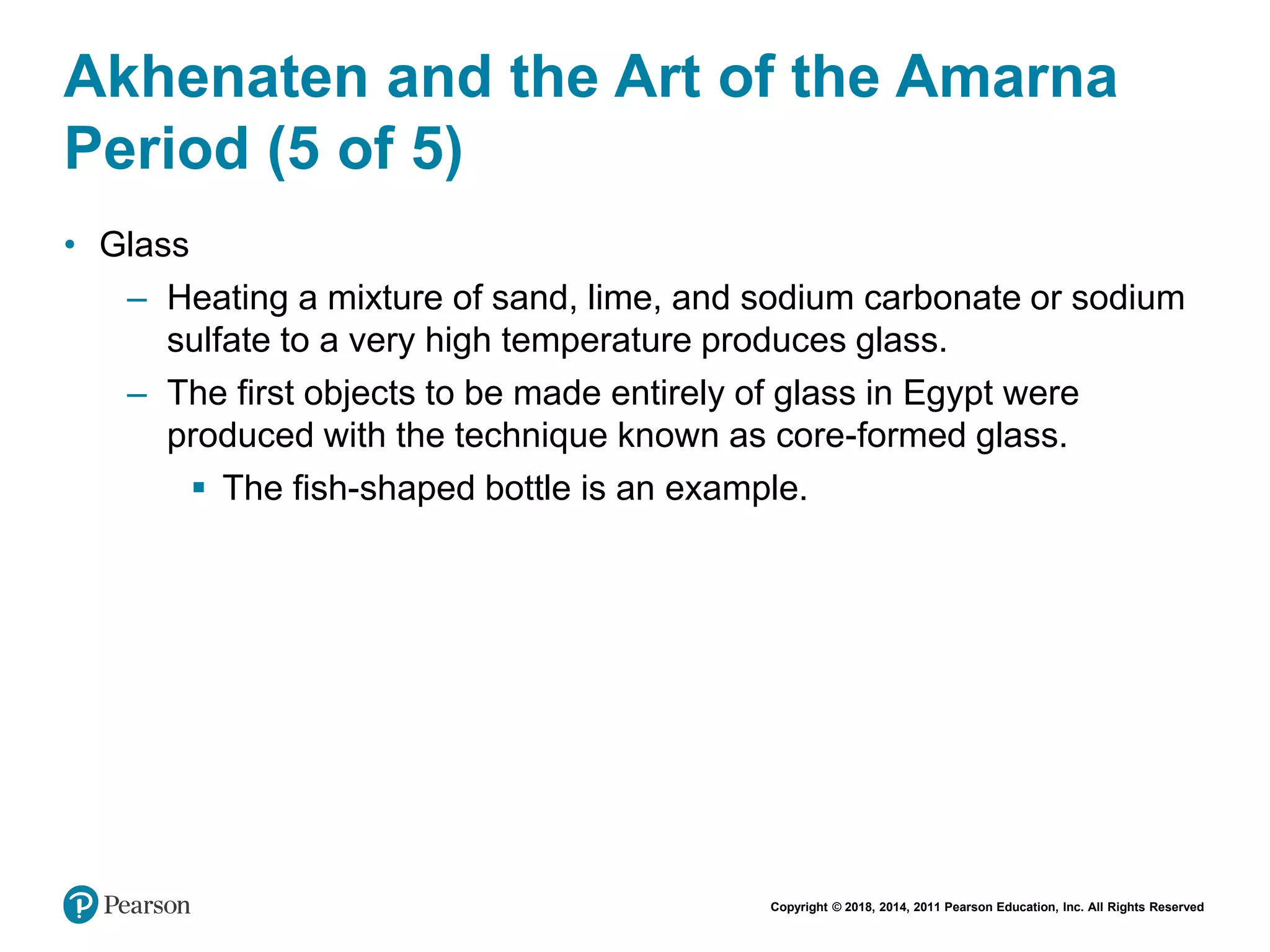 Copyright © 2018, 2014, 2011 Pearson Education, Inc. All Rights Reserved
Akhenaten and the Art of the Amarna
Period (5 of 5)
• Glass
– Heating a mixture of sand, lime, and sodium carbonate or sodium
sulfate to a very high temperature produces glass.
– The first objects to be made entirely of glass in Egypt were
produced with the technique known as core-formed glass.
 The fish-shaped bottle is an example.
 