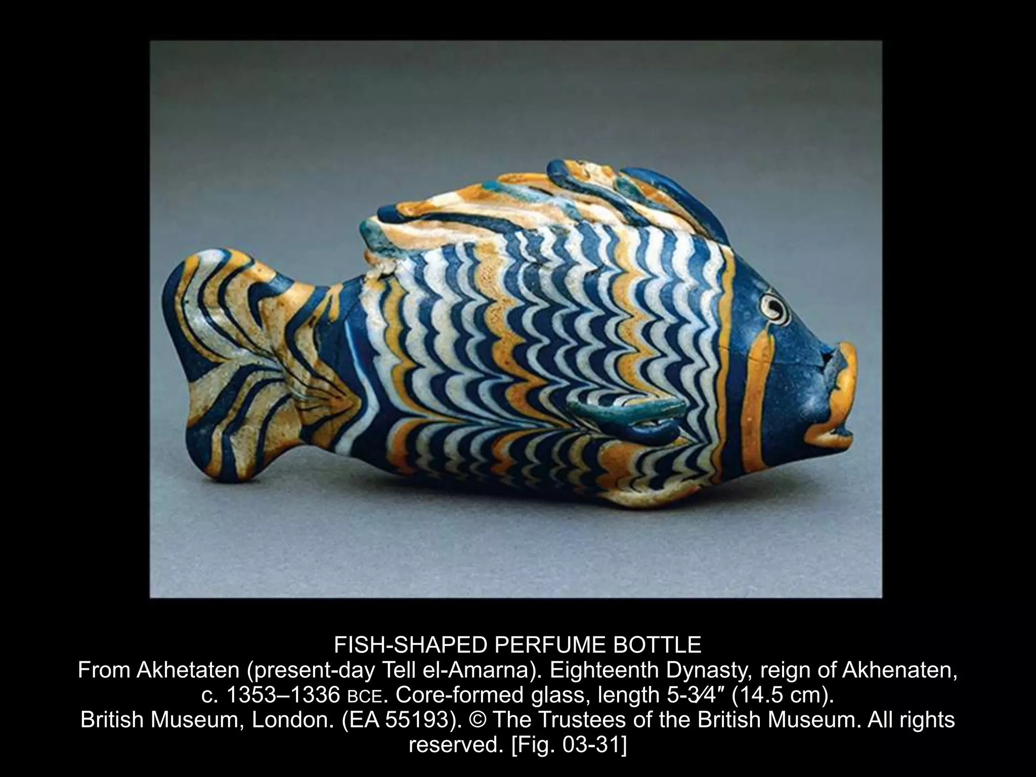 FISH-SHAPED PERFUME BOTTLE
From Akhetaten (present-day Tell el-Amarna). Eighteenth Dynasty, reign of Akhenaten,
c. 1353–1336 BCE. Core-formed glass, length 5-3⁄4″ (14.5 cm).
British Museum, London. (EA 55193). © The Trustees of the British Museum. All rights
reserved. [Fig. 03-31]
 
