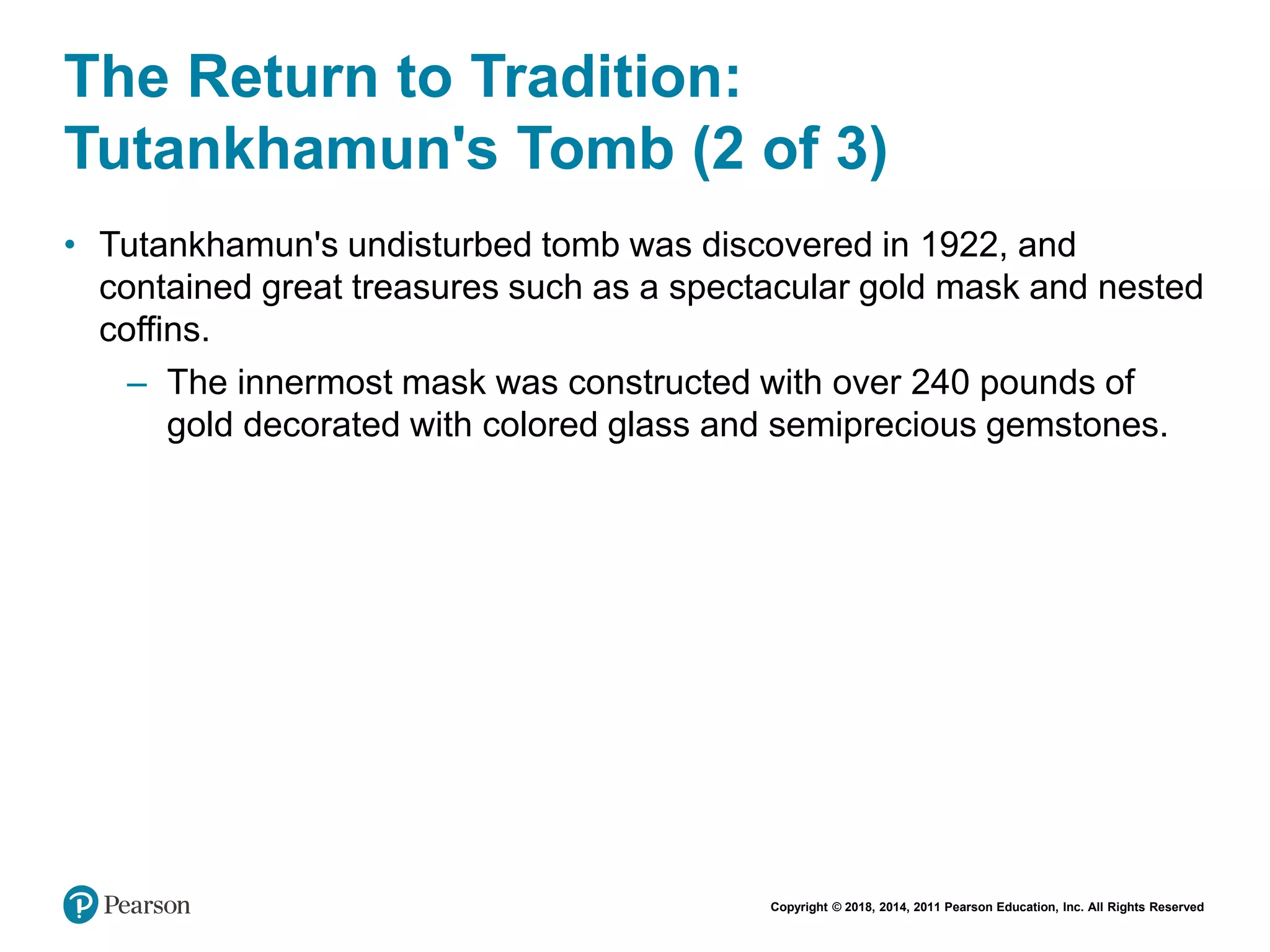 Copyright © 2018, 2014, 2011 Pearson Education, Inc. All Rights Reserved
The Return to Tradition:
Tutankhamun's Tomb (2 of 3)
• Tutankhamun's undisturbed tomb was discovered in 1922, and
contained great treasures such as a spectacular gold mask and nested
coffins.
– The innermost mask was constructed with over 240 pounds of
gold decorated with colored glass and semiprecious gemstones.
 