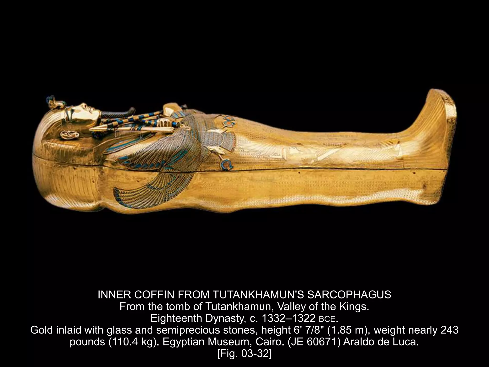 INNER COFFIN FROM TUTANKHAMUN'S SARCOPHAGUS
From the tomb of Tutankhamun, Valley of the Kings.
Eighteenth Dynasty, c. 1332–1322 BCE.
Gold inlaid with glass and semiprecious stones, height 6' 7/8" (1.85 m), weight nearly 243
pounds (110.4 kg). Egyptian Museum, Cairo. (JE 60671) Araldo de Luca.
[Fig. 03-32]
 