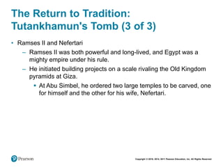 Copyright © 2018, 2014, 2011 Pearson Education, Inc. All Rights Reserved
The Return to Tradition:
Tutankhamun's Tomb (3 of 3)
• Ramses II and Nefertari
– Ramses II was both powerful and long-lived, and Egypt was a
mighty empire under his rule.
– He initiated building projects on a scale rivaling the Old Kingdom
pyramids at Giza.
 At Abu Simbel, he ordered two large temples to be carved, one
for himself and the other for his wife, Nefertari.
 