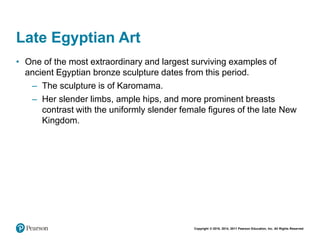 Copyright © 2018, 2014, 2011 Pearson Education, Inc. All Rights Reserved
Late Egyptian Art
• One of the most extraordinary and largest surviving examples of
ancient Egyptian bronze sculpture dates from this period.
– The sculpture is of Karomama.
– Her slender limbs, ample hips, and more prominent breasts
contrast with the uniformly slender female figures of the late New
Kingdom.
 