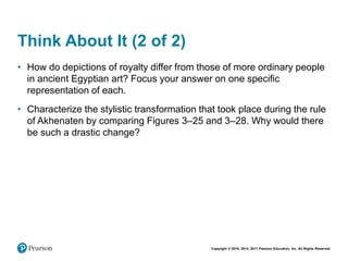Copyright © 2018, 2014, 2011 Pearson Education, Inc. All Rights Reserved
Think About It (2 of 2)
• How do depictions of royalty differ from those of more ordinary people
in ancient Egyptian art? Focus your answer on one specific
representation of each.
• Characterize the stylistic transformation that took place during the rule
of Akhenaten by comparing Figures 3–25 and 3–28. Why would there
be such a drastic change?
 