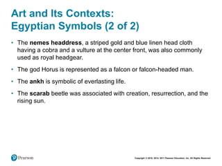 Copyright © 2018, 2014, 2011 Pearson Education, Inc. All Rights Reserved
Art and Its Contexts:
Egyptian Symbols (2 of 2)
• The nemes headdress, a striped gold and blue linen head cloth
having a cobra and a vulture at the center front, was also commonly
used as royal headgear.
• The god Horus is represented as a falcon or falcon-headed man.
• The ankh is symbolic of everlasting life.
• The scarab beetle was associated with creation, resurrection, and the
rising sun.
 