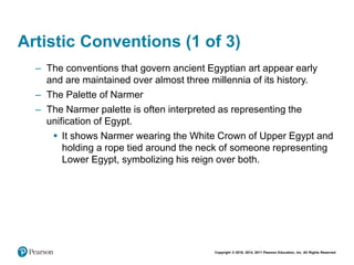 Copyright © 2018, 2014, 2011 Pearson Education, Inc. All Rights Reserved
Artistic Conventions (1 of 3)
– The conventions that govern ancient Egyptian art appear early
and are maintained over almost three millennia of its history.
– The Palette of Narmer
– The Narmer palette is often interpreted as representing the
unification of Egypt.
 It shows Narmer wearing the White Crown of Upper Egypt and
holding a rope tied around the neck of someone representing
Lower Egypt, symbolizing his reign over both.
 