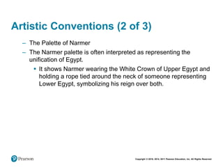 Copyright © 2018, 2014, 2011 Pearson Education, Inc. All Rights Reserved
Artistic Conventions (2 of 3)
– The Palette of Narmer
– The Narmer palette is often interpreted as representing the
unification of Egypt.
 It shows Narmer wearing the White Crown of Upper Egypt and
holding a rope tied around the neck of someone representing
Lower Egypt, symbolizing his reign over both.
 