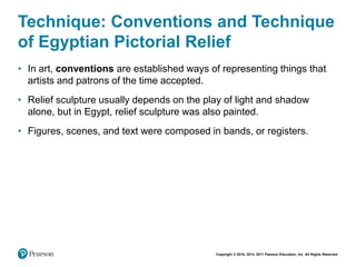 Copyright © 2018, 2014, 2011 Pearson Education, Inc. All Rights Reserved
Technique: Conventions and Technique
of Egyptian Pictorial Relief
• In art, conventions are established ways of representing things that
artists and patrons of the time accepted.
• Relief sculpture usually depends on the play of light and shadow
alone, but in Egypt, relief sculpture was also painted.
• Figures, scenes, and text were composed in bands, or registers.
 