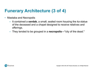 Copyright © 2018, 2014, 2011 Pearson Education, Inc. All Rights Reserved
Funerary Architecture (3 of 4)
• Mastaba and Necropolis
– It contained a serdab, a small, sealed room housing the ka statue
of the deceased and a chapel designed to receive relatives and
offerings.
– They tended to be grouped in a necropolis—"city of the dead."
 
