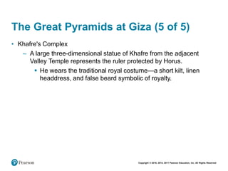 Copyright © 2018, 2014, 2011 Pearson Education, Inc. All Rights Reserved
The Great Pyramids at Giza (5 of 5)
• Khafre's Complex
– A large three-dimensional statue of Khafre from the adjacent
Valley Temple represents the ruler protected by Horus.
 He wears the traditional royal costume—a short kilt, linen
headdress, and false beard symbolic of royalty.
 