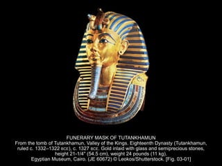 FUNERARY MASK OF TUTANKHAMUN
From the tomb of Tutankhamun, Valley of the Kings. Eighteenth Dynasty (Tutankhamun,
ruled c. 1332–1322 BCE), c. 1327 BCE. Gold inlaid with glass and semiprecious stones,
height 21-1/4" (54.5 cm), weight 24 pounds (11 kg).
Egyptian Museum, Cairo. (JE 60672) © Leokos/Shutterstock. [Fig. 03-01]
 