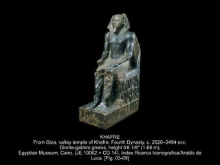 KHAFRE
From Giza, valley temple of Khafre. Fourth Dynasty, c. 2520–2494 BCE.
Diorite-gabbro gneiss, height 5'6 1/8" (1.68 m).
Egyptian Museum, Cairo. (JE 10062 = CG 14). Index Ricerca Iconografica/Araldo de
Luca. [Fig. 03-09]
 