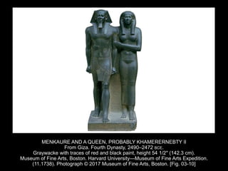MENKAURE AND A QUEEN, PROBABLY KHAMERERNEBTY II
From Giza. Fourth Dynasty, 2490–2472 BCE.
Graywacke with traces of red and black paint, height 54 1/2" (142.3 cm).
Museum of Fine Arts, Boston. Harvard University—Museum of Fine Arts Expedition.
(11.1738). Photograph © 2017 Museum of Fine Arts, Boston. [Fig. 03-10]
 