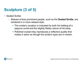Copyright © 2018, 2014, 2011 Pearson Education, Inc. All Rights Reserved
Sculpture (3 of 5)
• Seated Scribe
– Statues of less prominent people, such as the Seated Scribe, are
rendered in a more relaxed style.
 The scribe's vocation is indicated by both his holding of a
papyrus scroll and the slightly flabby nature of his body.
 Polished crystal inlay reproduces a reflective quality that
makes it seem as though the scribe's eyes are in motion.
 