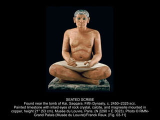 SEATED SCRIBE
Found near the tomb of Kai, Saqqara. Fifth Dynasty, c. 2450–2325 BCE.
Painted limestone with inlaid eyes of rock crystal, calcite, and magnesite mounted in
copper, height 21" (53 cm). Musée du Louvre, Paris. (N 2290 = E 3023). Photo © RMN-
Grand Palais (Musée du Louvre)/Franck Raux. [Fig. 03-11]
 